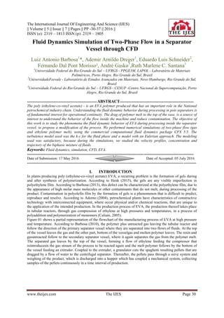 The International Journal Of Engineering And Science (IJES)
|| Volume || 5 || Issue || 7 || Pages || PP -30-37 || 2016 ||
ISSN (e): 2319 – 1813 ISSN (p): 2319 – 1805
www.theijes.com The IJES Page 30
Fluid Dynamics Simulation of Two-Phase Flow in a Separator
Vessel through CFD
Luiz Antonio Barbosa1
*, Ademir Arnildo Dreger1
, Eduardo Luis Schneider2
,
Fernando Dal Pont Morisso², André Gasko3
,Ruth Marlene C. Santana1
1
Universidade Federal do Rio Grande do Sul – UFRGS - PPGE3M, LAPOL - Laboratório de Materiais
Poliméricos, Porto Alegre, Rio Grande do Sul, Brasil
2
UniversidadeFeevale - Laboratório de Estudos Avançados em Materiais, Novo Hamburgo, Rio Grande do Sul,
Brasil
3
Universidade Federal do Rio Grande do Sul – UFRGS - CESUP -Centro Nacional de Supercomputação, Porto
Alegre, Rio Grande do Sul, Brasil
--------------------------------------------------------ABSTRACT-----------------------------------------------------------
The poly (ethylene-co-vinyl acetate) - is an EVA polymer produced that has an important role in the National
petrochemical industry chain. Understanding the fluid dynamic behavior during processing in pots separators is
of fundamental interest for operational continuity. The drag of polymer melt to the top of the vase, is a source of
interest to understand the behavior of the flow inside the machine and reduce contamination. The objective of
this work is to study the phenomena the fluid dynamic behavior of EVA during processing inside the separator
vessel, to propose a modification of the process. We performed numerical simulations of two-phase flow (gas
and ethylene polymer melt), using the commercial computational fluid dynamics package CFX 5.5. The
turbulence model used was the k-ε for the fluid phase and a model with an Eulerian approach. The modeling
used was satisfactory, because during the simulations, we studied the velocity profiles, concentration and
trajectory of the biphasic mixture of fluids.
Keywords: Fluid dynamics, simulation, CFD, EVA.
-------------------------------------------------------------------------------------------------------------------------------------
Date of Submission: 17 May 2016 Date of Accepted: 05 July 2016
---------------------------------------------------------------------------------------------------------------------------------------
I. INTRODUCTION
In plants producing poly (ethylene-co-vinyl acetate) EVA, a recurring problem is the formation of gels during
and after synthesis of polymerization. According to Henk (2015), the gels are any visible imperfection in
polyethylene film. According to Barbosa (2013), this defect can be characterized at the polyethylene film, due to
the appearance of high molar mass molecules or other contaminants that do not melt, during processing of the
product. Contamination in polyolefin film by the formation of gels is a phenomenon that is difficult to predict,
reproduce and resolve. According to Adorno (2004), petrochemical plants have characteristics of constructive
technology with interconnected equipment, where occur physical and/or chemical reactions, that are unique to
the application of the intended production. In the production process of EVA, the production thereof takes place
in tubular reactors, through gas compression of ethylene at high pressures and temperatures, in a process of
polyaddition and polymerization of monomers (Caliani, 2005).
Figure 01 shows a partial representation of the flowchart of the manufacturing process of EVA at high pressure
and temperature. According to Barbosa (2010), the polymer plus unreacted gas leaving the tubular reactor and
follow the direction of the primary separator vessel where they are separated into two flows of fluids. At the top
of the vessel leaves the gas and the other part, bottom of the vesselgas and molten polymer leaves. The resin and
gasunreacted follow to the secondary separator vessel, where it again separates the gas from the polymer melt.
The separated gas leaves by the top of the vessel, forming a flow of ethylene feeding the compressor that
reintroducesin the gas stream of the process to be reacted again and the melt polymer follows by the bottom of
the vessel feeding an extruder. Coupled to the extruder, a granulator cuts the spaghetti resulting pellets that are
dragged by a flow of water to the centrifugal separator. Thereafter, the pellets pass through a sieve system and
weighing of the product, which is discharged into a hopper which has coupled a mechanical system, collecting
samples of the pellets continuously in a time interval of production.
 