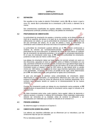 CAPÍTULO 4
                           CIMENTACIONES SUPERFICIALES

4.1   DEFINICIÓN

      Son aquellas en las cuales la relación Profundidad / ancho (Df / B) es menor o igual a
      cinco (5), siendo Df la profundidad de la cimentación y B el ancho o diámetro de la
      misma.

      Son cimentaciones superficiales las zapatas aisladas, conectadas y combinadas; las
      cimentaciones continuas (cimientos corridos) y las plateas de cimentación.

4.2   PROFUNDIDAD DE CIMENTACIÓN

      La profundidad de cimentación de zapatas y cimientos corridos, es la distancia desde el
      nivel de la superficie del terreno a la base de la cimentación, excepto en el caso de
      edificaciones con sótano, en que la profundidad de cimentación estará referida al nivel
      del piso terminado del sótano. En el caso de plateas o losas, la profundidad de
      cimentación será la distancia del fondo de la losa a la superficie del terreno natural.

      La profundidad de cimentación quedará definida por el PR y estará condicionada a
      cambios de volumen por humedecimiento-secado, hielo-deshielo o condiciones
      particulares de uso de la estructura, no debiendo ser menor de 0,80 metros en cualquier
      tipo de cimentación de elementos portantes o no portantes no arriostrados lateralmente.
      En el caso de cimentación sobre roca, el PR definirá la profundidad de cimentación,
      pudiendo en este caso ser menor a 0,80 metros.

      Las plateas de cimentación deben ser losas rígidas de concreto armado con acero en
      dos direcciones, apoyadas en toda su extensión sobre un Relleno Controlado con una
      viga perimetral confinante de concreto armado. El fondo de la viga deberá llegar hasta el
      nivel de la sub-rasante, con un peralte mínimo de 0,40 metros. En el caso que el Relleno
      Controlado tuviera un espesor mayor de 0,80 metros la viga deberá tener un peralte
      mínimo de 0,80 metros. La necesidad de incluir vigas interiores rigidizantes adicionales
      a las perimetrales, el espesor de la losa y el peralte de las vigas, serán determinados
      por el PR del diseño estructural, para garantizar la rigidez de la cimentación.

      Si para una estructura se plantean varias profundidades de cimentación, deben
      determinarse la carga admisible y el asentamiento diferencial para cada caso. Deben
      evitarse la interacción entre las zonas de influencia de los cimientos adyacentes, de lo
      contrario será necesario tenerla en cuenta en el dimensionamiento de los nuevos
      cimientos.

      Cuando una cimentación quede por debajo de una cimentación vecina existente, el PR
      deberá analizar el requerimiento de calzar la cimentación vecina, según lo indicado en el
      numeral 6.5.6.

      No debe cimentarse sobre turba, suelo orgánico, tierra vegetal, relleno de desmonte o
      rellenos sanitario o industrial, ni rellenos No Controlados. Estos materiales inadecuados
      deberán ser removidos en su totalidad, antes de construir la edificación y ser
      reemplazados con materiales que cumplan lo indicado en el numeral 4.4.1.

4.3   PRESIÓN ADMISIBLE

      Se determina según lo indicado en el Capítulo 3.

4.4   CIMENTACIÓN SOBRE RELLENOS

      Los rellenos son depósitos artificiales que se diferencian por su naturaleza y por las
      condiciones bajo las que son colocados.

      Por su naturaleza pueden ser:

                                            24
 