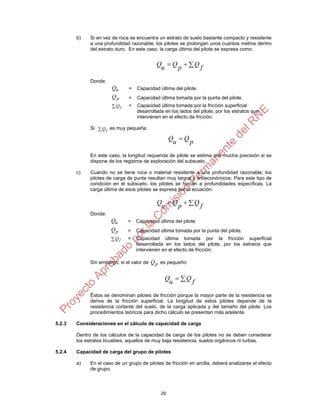 b)    Si en vez de roca se encuentra un estrato de suelo bastante compacto y resistente
              a una profundidad razonable, los pilotes se prolongan unos cuantos metros dentro
              del estrato duro. En este caso, la carga última del pilote se expresa como:


                                             Qu  Q p   Q f

              Donde:
                        Qu      =   Capacidad última del pilote.
                        Qp      =   Capacidad última tomada por la punta del pilote.
                        Qf     =   Capacidad última tomada por la fricción superficial
                                    desarrollada en los lados del pilote, por los estratos que
                                    intervienen en el efecto de fricción.

              Si  Q f es muy pequeña:

                                                    Qu  Q p

              En este caso, la longitud requerida de pilote se estima con mucha precisión si se
              dispone de los registros de exploración del subsuelo.

        c)    Cuando no se tiene roca o material resistente a una profundidad razonable, los
              pilotes de carga de punta resultan muy largos y antieconómicos. Para este tipo de
              condición en el subsuelo, los pilotes se hincan a profundidades específicas. La
              carga última de esos pilotes se expresa por la ecuación:

                                             Qu  Q p   Q f
              Donde:
                       Qu      =    Capacidad última del pilote
                       Qp      =    Capacidad última tomada por la punta del pilote.
                       Qf     =    Capacidad última tomada por la fricción superficial
                                    desarrollada en los lados del pilote, por los estratos que
                                    intervienen en el efecto de fricción.

              Sin embargo, si el valor de Q p es pequeño:


                                                 Qu   Q f

              Éstos se denominan pilotes de fricción porque la mayor parte de la resistencia se
              deriva de la fricción superficial. La longitud de estos pilotes depende de la
              resistencia cortante del suelo, de la carga aplicada y del tamaño del pilote. Los
              procedimientos teóricos para dicho cálculo se presentan más adelante.

5.2.3   Consideraciones en el cálculo de capacidad de carga

        Dentro de los cálculos de la capacidad de carga de los pilotes no se deben considerar
        los estratos licuables, aquellos de muy baja resistencia, suelos orgánicos ni turbas.

5.2.4   Capacidad de carga del grupo de pilotes

        a)    En el caso de un grupo de pilotes de fricción en arcilla, deberá analizarse el efecto
              de grupo.



                                               29
 