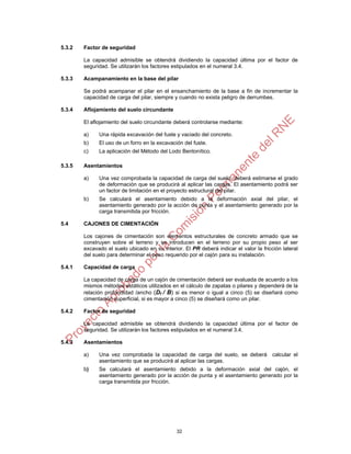 5.3.2   Factor de seguridad

        La capacidad admisible se obtendrá dividiendo la capacidad última por el factor de
        seguridad. Se utilizarán los factores estipulados en el numeral 3.4.

5.3.3   Acampanamiento en la base del pilar

        Se podrá acampanar el pilar en el ensanchamiento de la base a fin de incrementar la
        capacidad de carga del pilar, siempre y cuando no exista peligro de derrumbes.

5.3.4   Aflojamiento del suelo circundante

        El aflojamiento del suelo circundante deberá controlarse mediante:

        a)    Una rápida excavación del fuste y vaciado del concreto.
        b)    El uso de un forro en la excavación del fuste.
        c)    La aplicación del Método del Lodo Bentonítico.

5.3.5   Asentamientos

        a)    Una vez comprobada la capacidad de carga del suelo, deberá estimarse el grado
              de deformación que se producirá al aplicar las cargas. El asentamiento podrá ser
              un factor de limitación en el proyecto estructural del pilar.
        b)    Se calculará el asentamiento debido a la deformación axial del pilar, el
              asentamiento generado por la acción de punta y el asentamiento generado por la
              carga transmitida por fricción.

5.4     CAJONES DE CIMENTACIÓN

        Los cajones de cimentación son elementos estructurales de concreto armado que se
        construyen sobre el terreno y se introducen en el terreno por su propio peso al ser
        excavado el suelo ubicado en su interior. El PR deberá indicar el valor la fricción lateral
        del suelo para determinar el peso requerido por el cajón para su instalación.

5.4.1   Capacidad de carga

        La capacidad de carga de un cajón de cimentación deberá ser evaluada de acuerdo a los
        mismos métodos estáticos utilizados en el cálculo de zapatas o pilares y dependerá de la
        relación profundidad /ancho (Df / B) si es menor o igual a cinco (5) se diseñará como
        cimentación superficial, si es mayor a cinco (5) se diseñará como un pilar.

5.4.2   Factor de seguridad

        La capacidad admisible se obtendrá dividiendo la capacidad última por el factor de
        seguridad. Se utilizarán los factores estipulados en el numeral 3.4.

5.4.3   Asentamientos

        a)    Una vez comprobada la capacidad de carga del suelo, se deberá             calcular el
              asentamiento que se producirá al aplicar las cargas.
        b)    Se calculará el asentamiento debido a la deformación axial del cajón, el
              asentamiento generado por la acción de punta y el asentamiento generado por la
              carga transmitida por fricción.




                                               32
 