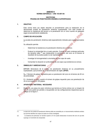 ANEXO II
                               NORMA ESPAÑOLA – UNE 103-801-94

                                    GEOTECNIA
                    PRUEBA DE PENETRACIÓN DINÁMICA SUPERPESADA


1.    OBJETIVO

      Esta norma tiene por objeto describir el procedimiento para la realización de la
      denominada prueba de penetración dinámica superpesada. Con esta prueba se
      determina la resistencia del terreno a la penetración de un cono cuando es golpeado
      según el procedimiento establecido.

2.    CAMPO DE APLICACIÓN

      La prueba de penetración dinámica está especialmente indicada para suelos granulares
      (1)


      Su utilización permite:

      -         Determinar la resistencia a la penetración dinámica de un terreno.

      -         Evaluar la compacidad de un suelo granular. Cuando el suelo contenga partículas
                de tamaños tales (2) que obstaculicen la penetración del cono en el terreno el
                resultado de la prueba puede no ser representativo.

      -         Investigar la homogeneidad o anomalías de una capa de suelo.

      -         Comprobar la situación en profundidad de una capa cuya existencia se conoce.

3.    SÍMBOLOS Y ABREVIATURAS

      D.P.S.H. Abreviatura de la prueba de penetración dinámica en su procedimiento
      superpesado, que proviene de su denominación de inglés (DPSH).

      N20 = Número de golpes necesarios para un penetración del cono en el terreno de 20 cm
      de profundidad.

      R = Anotación a incluir cuando el número de golpes requerido para una penetración de
      20 cm es superior a 100 golpes.

4.    APARATOS Y MATERIAL NECESARIO

4.1   Cono: Es una pieza de acero cilíndrica que termina en forma cónica con un ángulo de
      90º. El cono podrá ser perdido o recuperable con las configuraciones respectivas que se
      reflejan en la figura 1.




(1)   La ejecución de pruebas de penetración dinámica debe ser precedida por un reconocimiento mediante sondeos
      que permita identificar las capas de suelos en el área investigada.
(2)       La existencia de partículas con tamaño superior a 6 mm puede obstaculizar el avance del cono sin que ello
      suponga un incremento de compacidad.


                                                       47
 