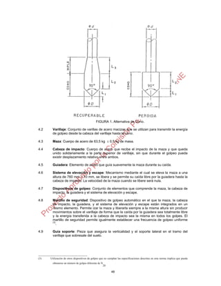 FIGURA 1. Alternativa de Cono.

4.2    Varillaje: Conjunto de varillas de acero macizas que se utilizan para transmitir la energía
       de golpeo desde la cabeza del varillaje hasta el cono.

4.3    Maza: Cuerpo de acero de 63,5 kg  0,5 kg de masa.

4.4    Cabeza de impacto: Cuerpo de acero que recibe el impacto de la maza y que queda
       unido solidariamente a la parte superior de varillaje, sin que durante el golpeo pueda
       existir desplazamiento relativo entre ambos.

4.5    Guiadera: Elemento de acero que guía suavemente la maza durante su caída.

4.6    Sistema de elevación y escape: Mecanismo mediante el cual se eleva la maza a una
       altura de 760 mm  10 mm, se libera y se permite su caída libre por la guiadera hasta la
       cabeza de impacto. La velocidad de la maza cuando se libere será nula.

4.7    Dispositivos de golpeo: Conjunto de elementos que comprende la maza, la cabeza de
       impacto, la guiadera y el sistema de elevación y escape.

4.8    Martillo de seguridad: Dispositivo de golpeo automático en el que la maza, la cabeza
       de impacto, la guiadera, y el sistema de elevación y escape están integrados en un
       mismo elemento. Permite izar la maza y liberarla siempre a la misma altura sin producir
       movimientos sobre el varillaje de forma que la caída por la guiadera sea totalmente libre
       y la energía transferida a la cabeza de impacto sea la misma en todos los golpes. El
       martillo de seguridad permite igualmente establecer una frecuencia de golpeo uniforme
       (3)
           .

4.9    Guía soporte: Pieza que asegura la verticalidad y el soporte lateral en el tramo del
       varillaje que sobresale del suelo.




(3)   Utilización de otros dispositivos de golpeo que no cumplan las especificaciones descritas en esta norma implica que pueda
       obtenerse un número de golpes diferente de N
                                                   20

                                                           48
 