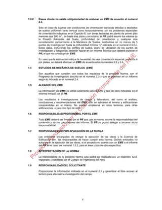 1.3.2   Casos donde no existe obligatoriedad de elaborar un EMS de acuerdo al numeral
        2.4.

        Sólo en caso de lugares con condiciones de cimentación conocida debidas a depósitos
        de suelos uniformes tanto vertical como horizontalmente, sin los problemas especiales
        de cimentación indicados en el Capitulo 6, con áreas techadas en planta de primer piso
        menores que 500 m2 , de hasta tres pisos y sin sótano, el PR podrá asumir los valores de
        la Presión Admisible del Suelo, profundidad de cimentación y cualquier otra
        consideración concerniente a la Mecánica de Suelos, basándose en no menos de 3
        puntos de investigación hasta la profundidad mínima “p” indicada en el numeral 2.3.2.c.
        Estos datos, incluyendo los perfiles de suelos, plano de ubicación de los puntos de
        investigación y fotografías, deberán figurar en un Informe Técnico que deberá elaborar el
        PR, el que no constituye un EMS.

        En caso que la estimación indique la necesidad de usar cimentación especial, profunda o
        por platea, se deberá efectuar un EMS de acuerdo a los numerales 2.3 y 2.4.

1.4     ESTUDIOS DE MECÁNICA DE SUELOS (EMS)

        Son aquellos que cumplen con todos los requisitos de la presente Norma, con el
        Programa de Investigación descrito en el numeral 2.3 y que se plasman en un informe
        según lo indicado en el numeral 2.4.

1.5     ALCANCE DEL EMS

        La información del EMS es válida solamente para el área y tipo de obra indicadas en el
        informe firmado por el PR.

        Los resultados e investigaciones de campo y laboratorio, así como el análisis,
        conclusiones y recomendaciones del EMS, sólo se aplicarán al terreno y edificaciones
        comprendidas en el mismo. No podrán emplearse en otros terrenos, para otras
        edificaciones, o para otro tipo de obra.

1.6     RESPONSABILIDAD PROFESIONAL POR EL EMS

        Todo EMS deberá ser firmado por el PR que, por lo mismo, asume la responsabilidad del
        contenido y de las conclusiones del informe. El PR no podrá delegar a terceros dicha
        responsabilidad.

1.7     RESPONSABILIDAD POR APLICACIÓN DE LA NORMA

        Las entidades encargadas de otorgar la ejecución de las obras y la Licencia de
        Edificación son las responsables de hacer cumplir esta Norma. Dichas entidades no
        autorizarán la ejecución de las obras, si el proyecto no cuenta con un EMS o el informe
        del PR en el caso del numeral 1.3.2, para el área y tipo de obra específico.

1.8     INTERPRETACIÓN DE LA NORMA

        La interpretación de la presente Norma sólo podrá ser realizada por un Ingeniero Civil,
        registrado y habilitado por el Colegio de Ingenieros del Perú.

1.9     RESPONSABILIDAD DEL SOLICITANTE

        Proporcionar la información indicada en el numeral 2.1 y garantizar el libre acceso al
        terreno para efectuar la investigación del campo.




                                               5
 
