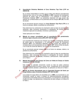 10
f) Auscultación Dinámica Mediante el Cono Dinámico Tipo Peck (CTP ver
ANEXO III)
Es un ensayo desarrollado en el Perú que se utiliza para efectuar auscultaciones
dinámicas que, como en los casos del DPSH y el DPL, requieren de investigación
adicional de suelos para su interpretación y no sustituyen al Ensayo de
Penetración Estándar (SPT). Los parámetros obtenidos con este ensayo (Cn)
deberán ser correlacionados con los parámetros de los ensayos SPT (N) en el sitio
de estudio.
No se recomienda ejecutar ensayos con Cono Dinámico Tipo Peck (CTP) en el
fondo de calicatas, debido a la pérdida de confinamiento.
Para determinar las condiciones de cimentación sobre la base de auscultaciones
dinámicas, debe conocerse previamente la estratigrafía del terreno obtenida
mediante la ejecución de calicatas, trincheras o perforaciones.
Véase aplicación en la Tabla 3.
g) Método de ensayo normalizado para la auscultación con penetrómetro
dinámico ligero de punta cónica (DPL) NTP 339.159:2001
Las auscultaciones dinámicas son ensayos que requieren investigación adicional
de suelos para su interpretación y no sustituyen al Ensayo de Penetración
Estándar (SPT). Los parámetros obtenidos con este ensayo (Cn) deberán ser
correlacionados con los parámetros de los ensayos SPT (N) en el sitio de estudio,
o en el caso de control de rellenos, con el grado de compactación.
No se recomienda ejecutar ensayos DPL en el fondo de calicatas, debido a la
pérdida de confinamiento.
Para determinar las condiciones de cimentación sobre la base de auscultaciones
dinámicas, debe conocerse previamente la estratigrafía del terreno obtenida
mediante la ejecución de calicatas, trincheras o perforaciones. Véase aplicación
en la Tabla 3.
h) Método Normalizado para Ensayo de Corte con Veleta de Campo en Suelos
Cohesivos NTP 339.155:2001
Este ensayo es aplicable únicamente cuando se trata de suelos cohesivos
saturados desprovistos de arena o grava, como complemento de la información
obtenida mediante calicatas o perforaciones. Su aplicación se indica en la Tabla 3.
i) Método de Ensayo Normalizado para la Capacidad Portante del Suelo por
Carga Estática y para Cimientos Aislados NTP 339.153:2001
Las pruebas de carga deben ser precedidas por un EMS y se recomienda su uso
únicamente cuando el suelo a ensayar es tridimensionalmente homogéneo,
comprende la profundidad activa de la cimentación y es semejante al ubicado bajo
el plato de carga. Las aplicaciones y limitaciones de estos ensayos, se indican en
la Tabla 3.
 