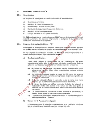 14
2.3 PROGRAMA DE INVESTIGACIÓN
2.3.1. Generalidades
Un programa de investigación de campo y laboratorio se define mediante:
a) Condiciones de frontera.
b) Número n de Puntos de Investigación.
c) Profundidad p a alcanzar en cada punto.
d) Distribución de los puntos en la superficie del terreno.
e) Número y tipo de muestras a extraer.
f) Ensayos a realizar “In situ” y en el laboratorio.
Un EMS puede plantearse inicialmente con un PIM (Programa de Investigación Mínimo),
debiendo aumentarse los alcances del programa en cualquiera de sus partes si las
condiciones encontradas así lo exigieran.
2.3.2. Programa de Investigación Mínimo - PIM
El Programa de Investigación aquí detallado constituye el programa mínimo requerido
por un EMS, siempre y cuando se cumplan las condiciones dadas en el numeral 2.3.2.a.
De no cumplirse las condiciones indicadas, el PR deberá ampliar el programa de la
manera más adecuada para lograr los objetivos del EMS.
a) Condiciones de Frontera
Tienen como objetivo la comprobación de las características del suelo,
supuestamente iguales a las de los terrenos colindantes ya edificados. Serán de
aplicación cuando se cumplan simultáneamente las siguientes condiciones:
a-1) No existen en los terrenos colindantes grandes irregularidades como
afloramientos rocosos, fallas, ruinas arqueológicas, estratos erráticos,
rellenos o cavidades.
a-2) No existen edificaciones situadas a menos de 100 metros del terreno a
edificar que presenten anomalías como grietas o desplomes originados por
el terreno de cimentación.
a-3) El tipo de edificación (Tabla 1) a cimentar es de la misma o de menor
exigencia que las edificaciones situadas a menos de 100 metros.
a-4) El número de plantas del edificio a cimentar (incluidos los sótanos), la
modulación media entre apoyos y las cargas en éstos son iguales o
inferiores que las correspondientes a las edificaciones situadas a menos de
100 metros.
a-5) Las cimentaciones de los edificios situados a menos de 100 metros y la
prevista para el edificio a cimentar son de tipo superficial.
a-6) La cimentación prevista para el edificio en estudio no profundiza respecto de
las contiguas más de 1,5 metros.
b) Número “n” de Puntos de Investigación
El número de Puntos de Investigación se determina en la Tabla 6 en función del
tipo de edificación y del área de la superficie a ocupar por éste.
 