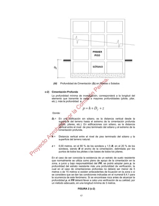 17
(iii) Profundidad de Cimentación (Df) en Plateas o Solados
c-2) Cimentación Profunda
La profundidad mínima de investigación, corresponderá a la longitud del
elemento que transmite la carga a mayores profundidades (pilote, pilar,
etc.), más la profundidad z.
zDhp f 
Donde:
Df = En una edificación sin sótano, es la distancia vertical desde la
superficie del terreno hasta el extremo de la cimentación profunda
(pilote, pilares, etc.). En edificaciones con sótano, es la distancia
vertical entre el nivel de piso terminado del sótano y el extremo de la
cimentación profunda.
h = Distancia vertical entre el nivel de piso terminado del sótano y la
superficie del terreno natural.
z = 6,00 metros, en el 80 % de los sondeos y 1,5 B, en el 20 % de los
sondeos, siendo B el ancho de la cimentación, delimitada por los
puntos de todos los pilotes o las bases de todos los pilares.
En el caso de ser conocida la existencia de un estrato de suelo resistente
que normalmente se utiliza como plano de apoyo de la cimentación en la
zona, a juicio y bajo responsabilidad del PR, se podrá adoptar para p, la
profundidad del estrato resistente más una profundidad de verificación, la
cual en el caso de cimentaciones profundas no deberá ser menor de 5
metros o de 15 metros si existen antecedentes de licuación en la zona o si
se considera que se dan las condiciones indicadas en el numeral 6.4.1 para
la ocurrencia de este fenómeno. Si se encontrase roca antes de alcanzar la
profundidad p, el PR deberá llevar a cabo una verificación de su calidad, por
un método adecuado, en una longitud mínima de 3 metros.
FIGURA 2 (c-2)
 
