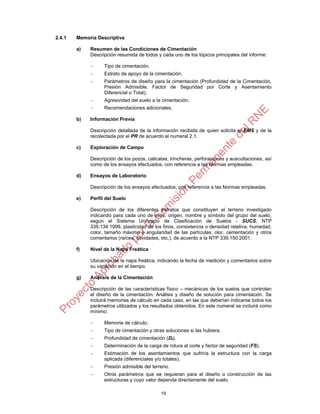 19
2.4.1 Memoria Descriptiva
a) Resumen de las Condiciones de Cimentación
Descripción resumida de todos y cada uno de los tópicos principales del informe:
- Tipo de cimentación.
- Estrato de apoyo de la cimentación.
- Parámetros de diseño para la cimentación (Profundidad de la Cimentación,
Presión Admisible, Factor de Seguridad por Corte y Asentamiento
Diferencial o Total).
- Agresividad del suelo a la cimentación.
- Recomendaciones adicionales.
b) Información Previa
Descripción detallada de la información recibida de quien solicita el EMS y de la
recolectada por el PR de acuerdo el numeral 2.1.
c) Exploración de Campo
Descripción de los pozos, calicatas, trincheras, perforaciones y auscultaciones, así
como de los ensayos efectuados, con referencia a las Normas empleadas.
d) Ensayos de Laboratorio
Descripción de los ensayos efectuados, con referencia a las Normas empleadas.
e) Perfil del Suelo
Descripción de los diferentes estratos que constituyen el terreno investigado
indicando para cada uno de ellos: origen, nombre y símbolo del grupo del suelo,
según el Sistema Unificado de Clasificación de Suelos - SUCS, NTP
339.134:1999, plasticidad de los finos, consistencia o densidad relativa, humedad,
color, tamaño máximo y angularidad de las partículas, olor, cementación y otros
comentarios (raíces, cavidades, etc.), de acuerdo a la NTP 339.150:2001.
f) Nivel de la Napa Freática
Ubicación de la napa freática, indicando la fecha de medición y comentarios sobre
su variación en el tiempo.
g) Análisis de la Cimentación
Descripción de las características físico – mecánicas de los suelos que controlan
el diseño de la cimentación. Análisis y diseño de solución para cimentación. Se
incluirá memorias de cálculo en cada caso, en las que deberían indicarse todos los
parámetros utilizados y los resultados obtenidos. En este numeral se incluirá como
mínimo:
- Memoria de cálculo.
- Tipo de cimentación y otras soluciones si las hubiera.
- Profundidad de cimentación (Df).
- Determinación de la carga de rotura al corte y factor de seguridad (FS).
- Estimación de los asentamientos que sufriría la estructura con la carga
aplicada (diferenciales y/o totales).
- Presión admisible del terreno.
- Otros parámetros que se requieran para el diseño o construcción de las
estructuras y cuyo valor dependa directamente del suelo.
 