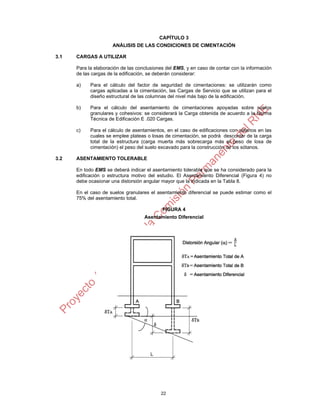 22
CAPÍTULO 3
ANÁLISIS DE LAS CONDICIONES DE CIMENTACIÓN
3.1 CARGAS A UTILIZAR
Para la elaboración de las conclusiones del EMS, y en caso de contar con la información
de las cargas de la edificación, se deberán considerar:
a) Para el cálculo del factor de seguridad de cimentaciones: se utilizarán como
cargas aplicadas a la cimentación, las Cargas de Servicio que se utilizan para el
diseño estructural de las columnas del nivel más bajo de la edificación.
b) Para el cálculo del asentamiento de cimentaciones apoyadas sobre suelos
granulares y cohesivos: se considerará la Carga obtenida de acuerdo a la Norma
Técnica de Edificación E .020 Cargas.
c) Para el cálculo de asentamientos, en el caso de edificaciones con sótanos en las
cuales se emplee plateas o losas de cimentación, se podrá descontar de la carga
total de la estructura (carga muerta más sobrecarga más el peso de losa de
cimentación) el peso del suelo excavado para la construcción de los sótanos.
3.2 ASENTAMIENTO TOLERABLE
En todo EMS se deberá indicar el asentamiento tolerable que se ha considerado para la
edificación o estructura motivo del estudio. El Asentamiento Diferencial (Figura 4) no
debe ocasionar una distorsión angular mayor que la indicada en la Tabla 8.
En el caso de suelos granulares el asentamiento diferencial se puede estimar como el
75% del asentamiento total.
FIGURA 4
Asentamiento Diferencial
α
 