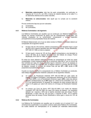 25
a) Materiales seleccionados: todo tipo de suelo compactable, con partículas no
mayores de 7,5 cm (3”), con 30% o menos de material retenido en la malla ¾” y
sin elementos distintos de los suelos naturales.
b) Materiales no seleccionados: todo aquél que no cumpla con la condición
anterior.
Por las condiciones bajo las que son colocados:
a) Controlados.
b) No Controlados.
4.4.1 Rellenos Controlados o de Ingeniería
Los Rellenos Controlados son aquellos que se construyen con Material Seleccionado,
tendrán las mismas condiciones de apoyo que las cimentaciones superficiales. Los
métodos empleados en su conformación, compactación y control, dependen
principalmente de las propiedades físicas del material.
El Material Seleccionado con el que se debe construir el Relleno Controlado deberá ser
compactado de la siguiente manera:
a) Si tiene más de 12% de finos, deberá compactarse a una densidad mayor o igual
del 90% de la máxima densidad seca del método de ensayo Proctor Modificado,
NTP 339.141:1999, en todo su espesor.
b) Si tiene igual o menos de 12% de finos, deberá compactarse a una densidad no
menor del 95% de la máxima densidad seca del método de ensayo Proctor
Modificado, NTP 339.141:1999, en todo su espesor.
En todos los casos deberán realizarse controles de compactación en todas las capas
compactadas, a razón necesariamente, de un control por cada 250 m
2
con un mínimo de
tres controles por capa. En áreas pequeñas (igual o menores a 25 m2
) se aceptará un
ensayo como mínimo. En cualquier caso, el espesor máximo a controlar será de 0,30 m
de espesor, excepto en el caso de arenas finas del tipo SP o SW, donde el PR
propondrá el procedimiento a seguir.
Cuando se requiera verificar la compactación de un Relleno Controlado ya construido,
este trabajo deberá realizarse mediante cualquiera de los siguientes métodos:
a) Un ensayo de Penetración Estándar NTP 339.133:1999 por cada metro de
espesor de Relleno Controlado o auscultaciones dinámicas con el Cono Dinámico
Tipo Peck (CTP) o con el Penetrómetro Dinámico Ligero (DPL), estos dos últimos
deberán correlacionarse con el SPT según se indica en los numerales 2.2.2. (f) y
2.2.2 (g) respectivamente. El resultado de cualquiera de estos ensayos debe ser
mayor a 25 golpes por cada 0,30 metros en el Ensayo de Penetración Estándar
(N).
b) Un ensayo con Cono de Arena, NTP 339.143:1999 ó por medio de métodos
nucleares, NTP 339.144:1999, por cada 0,50 metros de espesor. Los resultados
deberán ser: mayores a 90% de la máxima densidad seca del ensayo Proctor
Modificado, si tiene más de 12% de finos; o mayores al 95% de la máxima
densidad seca del ensayo Proctor Modificado si tiene igual o menos de 12% de
finos.
4.4.2 Rellenos No Controlados
Los Rellenos No Controlados son aquellos que no cumplen con el numeral 4.4.1. Las
cimentaciones superficiales no se podrán construir sobre estos Rellenos No Controlados,
los cuales deberán ser reemplazados en su totalidad por materiales seleccionados
 