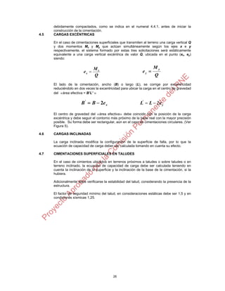 26
debidamente compactados, como se indica en el numeral 4.4.1, antes de iniciar la
construcción de la cimentación.
4.5 CARGAS EXCÉNTRICAS
En el caso de cimentaciones superficiales que transmiten al terreno una carga vertical Q
y dos momentos Mx y My que actúan simultáneamente según los ejes x e y
respectivamente, el sistema formado por estas tres solicitaciones será estáticamente
equivalente a una carga vertical excéntrica de valor Q, ubicada en el punto (ex, ey)
siendo:
Q
M
e x
x 
Q
M
e
y
y 
El lado de la cimentación, ancho (B) o largo (L), se corrige por excentricidad
reduciéndolo en dos veces la excentricidad para ubicar la carga en el centro de gravedad
del «área efectiva = B’L’ »
xeBB 2'
 y
'
eLL 2
El centro de gravedad del «área efectiva» debe coincidir con la posición de la carga
excéntrica y debe seguir el contorno más próximo de la base real con la mayor precisión
posible. Su forma debe ser rectangular, aún en el caso de cimentaciones circulares. (Ver
Figura 5).
4.6 CARGAS INCLINADAS
La carga inclinada modifica la configuración de la superficie de falla, por lo que la
ecuación de capacidad de carga deber ser calculada tomando en cuenta su efecto.
4.7 CIMENTACIONES SUPERFICIALES EN TALUDES
En el caso de cimientos ubicados en terrenos próximos a taludes o sobre taludes o en
terreno inclinado, la ecuación de capacidad de carga debe ser calculada teniendo en
cuenta la inclinación de la superficie y la inclinación de la base de la cimentación, si la
hubiera.
Adicionalmente debe verificarse la estabilidad del talud, considerando la presencia de la
estructura.
El factor de seguridad mínimo del talud, en consideraciones estáticas debe ser 1,5 y en
condiciones sísmicas 1,25.
 
