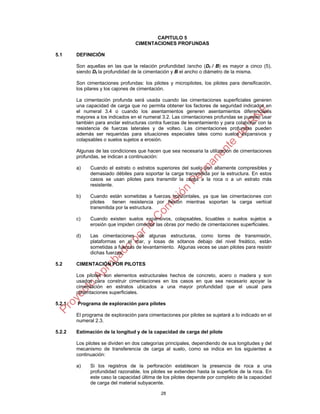 28
CAPITULO 5
CIMENTACIONES PROFUNDAS
5.1 DEFINICIÓN
Son aquellas en las que la relación profundidad /ancho (Df / B) es mayor a cinco (5),
siendo Df la profundidad de la cimentación y B el ancho o diámetro de la misma.
Son cimentaciones profundas: los pilotes y micropilotes, los pilotes para densificación,
los pilares y los cajones de cimentación.
La cimentación profunda será usada cuando las cimentaciones superficiales generen
una capacidad de carga que no permita obtener los factores de seguridad indicados en
el numeral 3.4 o cuando los asentamientos generen asentamientos diferenciales
mayores a los indicados en el numeral 3.2. Las cimentaciones profundas se pueden usar
también para anclar estructuras contra fuerzas de levantamiento y para colaborar con la
resistencia de fuerzas laterales y de volteo. Las cimentaciones profundas pueden
además ser requeridas para situaciones especiales tales como suelos expansivos y
colapsables o suelos sujetos a erosión.
Algunas de las condiciones que hacen que sea necesaria la utilización de cimentaciones
profundas, se indican a continuación:
a) Cuando el estrato o estratos superiores del suelo son altamente compresibles y
demasiado débiles para soportar la carga transmitida por la estructura. En estos
casos se usan pilotes para transmitir la carga a la roca o a un estrato más
resistente.
b) Cuando están sometidas a fuerzas horizontales, ya que las cimentaciones con
pilotes tienen resistencia por flexión mientras soportan la carga vertical
transmitida por la estructura.
c) Cuando existen suelos expansivos, colapsables, licuables o suelos sujetos a
erosión que impiden cimentar las obras por medio de cimentaciones superficiales.
d) Las cimentaciones de algunas estructuras, como torres de transmisión,
plataformas en el mar, y losas de sótanos debajo del nivel freático, están
sometidas a fuerzas de levantamiento. Algunas veces se usan pilotes para resistir
dichas fuerzas.
5.2 CIMENTACIÓN POR PILOTES
Los pilotes son elementos estructurales hechos de concreto, acero o madera y son
usados para construir cimentaciones en los casos en que sea necesario apoyar la
cimentación en estratos ubicados a una mayor profundidad que el usual para
cimentaciones superficiales.
5.2.1 Programa de exploración para pilotes
El programa de exploración para cimentaciones por pilotes se sujetará a lo indicado en el
numeral 2.3.
5.2.2 Estimación de la longitud y de la capacidad de carga del pilote
Los pilotes se dividen en dos categorías principales, dependiendo de sus longitudes y del
mecanismo de transferencia de carga al suelo, como se indica en los siguientes a
continuación:
a) Si los registros de la perforación establecen la presencia de roca a una
profundidad razonable, los pilotes se extienden hasta la superficie de la roca. En
este caso la capacidad última de los pilotes depende por completo de la capacidad
de carga del material subyacente.
 