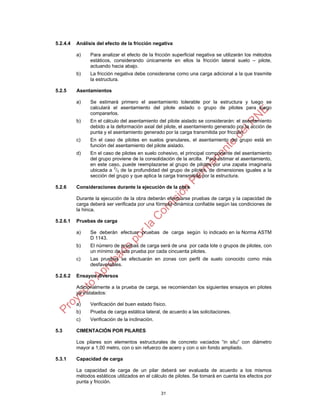 31
5.2.4.4 Análisis del efecto de la fricción negativa
a) Para analizar el efecto de la fricción superficial negativa se utilizarán los métodos
estáticos, considerando únicamente en ellos la fricción lateral suelo – pilote,
actuando hacia abajo.
b) La fricción negativa debe considerarse como una carga adicional a la que trasmite
la estructura.
5.2.5 Asentamientos
a) Se estimará primero el asentamiento tolerable por la estructura y luego se
calculará el asentamiento del pilote aislado o grupo de pilotes para luego
compararlos.
b) En el cálculo del asentamiento del pilote aislado se considerarán: el asentamiento
debido a la deformación axial del pilote, el asentamiento generado por la acción de
punta y el asentamiento generado por la carga transmitida por fricción.
c) En el caso de pilotes en suelos granulares, el asentamiento del grupo está en
función del asentamiento del pilote aislado.
d) En el caso de pilotes en suelo cohesivo, el principal componente del asentamiento
del grupo proviene de la consolidación de la arcilla. Para estimar el asentamiento,
en este caso, puede reemplazarse al grupo de pilotes por una zapata imaginaria
ubicada a 2
/3 de la profundidad del grupo de pilotes, de dimensiones iguales a la
sección del grupo y que aplica la carga transmitida por la estructura.
5.2.6 Consideraciones durante la ejecución de la obra
Durante la ejecución de la obra deberán efectuarse pruebas de carga y la capacidad de
carga deberá ser verificada por una fórmula dinámica confiable según las condiciones de
la hinca.
5.2.6.1 Pruebas de carga
a) Se deberán efectuar pruebas de carga según lo indicado en la Norma ASTM
D 1143.
b) El número de pruebas de carga será de una por cada lote o grupos de pilotes, con
un mínimo de una prueba por cada cincuenta pilotes.
c) Las pruebas se efectuarán en zonas con perfil de suelo conocido como más
desfavorables.
5.2.6.2 Ensayos diversos
Adicionalmente a la prueba de carga, se recomiendan los siguientes ensayos en pilotes
ya instalados:
a) Verificación del buen estado físico.
b) Prueba de carga estática lateral, de acuerdo a las solicitaciones.
c) Verificación de la inclinación.
5.3 CIMENTACIÓN POR PILARES
Los pilares son elementos estructurales de concreto vaciados “in situ” con diámetro
mayor a 1,00 metro, con o sin refuerzo de acero y con o sin fondo ampliado.
5.3.1 Capacidad de carga
La capacidad de carga de un pilar deberá ser evaluada de acuerdo a los mismos
métodos estáticos utilizados en el cálculo de pilotes. Se tomará en cuenta los efectos por
punta y fricción.
 