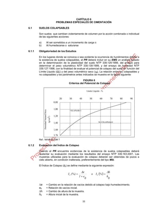 33
CAPÍTULO 6
PROBLEMAS ESPECIALES DE CIMENTACIÓN
6.1 SUELOS COLAPSABLES
Son suelos que cambian violentamente de volumen por la acción combinada o individual
de las siguientes acciones:
a) Al ser sometidos a un incremento de carga o
b) Al humedecerse o saturarse
6.1.1 Obligatoriedad de los Estudios
En los lugares donde se conozca o sea evidente la ocurrencia de hundimientos debido a
la existencia de suelos colapsables, el PR deberá incluir en su EMS un análisis basado
en la determinación de la plasticidad del suelo NTP 339.129:1999, del ensayo para
determinar el peso volumétrico NTP 339.139:1999, y del ensayo de humedad NTP
339.127:1998, con la finalidad de evaluar el potencial de colapso del suelo en función del
Límite Liquido (LL) y del peso volumétrico seco (d). La relación entre los colapsables y
no colapsables y los parámetros antes indicados se muestra en la figura siguiente:
FIGURA 6
Criterios del Potencial de Colapso
Ref.: NAVFAC DM 7
6.1.2 Evaluación del Índice de Colapso
Cuando el PR encuentre evidencias de la existencia de suelos colapsables deberá
sustentar su evaluación mediante los resultados del ensayo NTP 339.163:2001. Las
muestras utilizadas para la evaluación de colapso deberán ser obtenidas de pozos a
cielo abierto, en condición inalterada, preferentemente del tipo Mib.
El Índice de Colapso (IC) se define mediante la siguiente expresión:
 
0
h
h
%Io
0
e1
e
(%)I CC




e = Cambio en la relación de vacíos debido al colapso bajo humedecimiento.
e0 = Relación de vacíos inicial.
h = Cambio de altura de la muestra.
h0 = Altura inicial de la muestra.
 