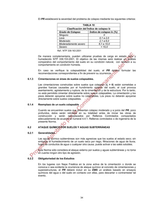 34
El PR establecerá la severidad del problema de colapso mediante los siguientes criterios:
TABLA 10
Clasificación del Índice de colapso Ic
Grado de Colapso Índice de colapso Ic (%)
Ninguno 0
Leve 0,1 a 2,0
Moderado 2,1 a 6,0
Moderadamente severo 6,1 a 10,0
Severo > 10,0
Ref.: NTP 339:163:2001
De manera complementaria, pueden utilizarse pruebas de carga en estado seco y
humedecido NTP 339.153:2001. El objetivo de las mismas será realizar un análisis
comparativo del comportamiento del suelo en su condición natural, con relación a su
comportamiento en condición húmeda.
En caso se verifique la colapsabilidad del suelo, el PR deberá formular las
recomendaciones correspondientes a fin de prevenir su ocurrencia.
6.1.3 Cimentaciones en áreas de suelos colapsables.
Las cimentaciones construidas sobre suelos que colapsan (Ic > 6) están sometidas a
grandes fuerzas causadas por el hundimiento violento del suelo, el cual provoca
asentamiento, agrietamiento y ruptura, de la cimentación y de la estructura. Por lo tanto,
no está permitido cimentar directamente sobre suelos colapsables. La cimentación y los
pisos deberán apoyarse sobre suelos no colapsables. Los pisos no deberán apoyarse
directamente sobre suelos colapsables.
6.1.4 Reemplazo de un suelo colapsable
Cuando se encuentren suelos que presentan colapso moderado y a juicio del PR, poco
profundos, éstos serán retirados en su totalidad antes de iniciar las obras de
construcción y serán reemplazados por Rellenos Controlados compactados
adecuadamente de acuerdo al numeral 4.4.1. Rellenos controlados o de ingeniería de la
presente Norma.
6.2 ATAQUE QUÍMICO POR SUELOS Y AGUAS SUBTERRÁNEAS
6.2.1 Generalidades
Las aguas químico subterráneas son más agresivas que los suelos al estado seco; sin
embargo el humedecimiento de un suelo seco por riego, filtraciones de agua de lluvia,
fugas de conductos de agua o cualquier otra causa, puede activar a las sales solubles.
Esta Norma sólo considera el ataque externo por suelos y aguas subterráneas y no toma
en cuenta ningún otro tipo de agresión.
6.2.2 Obligatoriedad de los Estudios
En los lugares con Napa Freática en la zona activa de la cimentación o donde se
conozca o sea evidente la ocurrencia de ataque químico al concreto de cimentaciones y
superestructuras, el PR deberá incluir en su EMS un análisis basado en ensayos
químicos del agua o del suelo en contacto con ellas, para descartar o contrarrestar tal
evento.
 