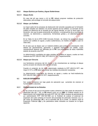 35
6.2.3 Ataque Químico por Suelos y Aguas Subterráneas
6.2.3.1 Ataque Ácido
En caso del pH sea menor a 4,0 el PR, deberá proponer medidas de protección
adecuadas, para proteger el concreto del ataque ácido.
6.2.3.2 Ataque por Sulfatos
La mayor parte de los procesos de destrucción del concreto causados por la formación
de sales solubles son debidos a la acción agresiva de los sulfatos. La corrosión de los
sulfatos se diferencia de la causada por las aguas blandas, en que no tiene lugar una
lixiviación, sino que la pasta endurecida de cemento, a consecuencia de un aumento de
volumen, se desmorona y expansiona, formándose grietas y el ablandamiento del
concreto.
En la Tabla 4.4 de la NTE E.060 Concreto Armado se indican los grados de ataque
químico por sulfatos en aguas y suelos subterráneos y la medida correctiva a usar en
cada caso.
En el caso que se desee usar un material sintético para proteger la cimentación, éste
deberá ser geomembrana, geomanta, o geotextil impregnado con asfalto, cuyas
características deberán ser definidas por el PR. Las propiedades de estos materiales
estarán de acuerdo a las NTP.
La determinación cuantitativa de sales solubles de sulfatos en aguas y suelos se hará
mediante las NTP 339:074:1982, NTP 400.014:1977, respectivamente.
6.2.3.3 Ataque por Cloruros
Los fenómenos corrosivos del ión cloruro a las cimentaciones se restringe al ataque
químico al acero de refuerzo del concreto armado.
Cuando el contenido de ión cloro determinado mediante la NTP 400.014:1977, sea
mayor 0,15 %, el PR debe recomendar las medidas de protección necesarias.
La determinación cuantitativa de cloruros en aguas y suelos se hará mediante las
NTP 339.076:1982 y 400.014:1977, respectivamente.
6.3 SUELOS EXPANSIVOS
Son suelos cohesivos con bajo grado de saturación que aumentan de volumen al
humedecerse o saturarse.
6.3.1 Obligatoriedad de los Estudios
En las zonas en las que se encuentren suelos cohesivos con bajo grado de saturación y
plasticidad alta (LL  50), el PR deberá incluir en su EMS un análisis basado en la
determinación de la plasticidad del suelo NTP 339.129:1999 y ensayos de granulometría
por sedimentación NTP 339.128:1999 con la finalidad de evaluar el potencial de
expansión del suelo cohesivo en función del porcentaje de partículas menores a 2 m,
del índice de plasticidad (IP) y de la actividad (A) de la arcilla. La relación entre la
Expansión Potencial (Ep) y los parámetros antes indicados se muestra en la figura
siguiente:
 