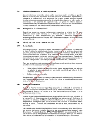 37
6.3.3 Cimentaciones en áreas de suelos expansivos.
Las cimentaciones construidas sobre arcillas expansivas están sometidas a grandes
fuerzas causadas por la expansión, las cuales provocan levantamiento, agrietamiento y
ruptura de la cimentación y de la estructura. Por lo tanto, no está permitido cimentar
directamente sobre suelos expansivos. La cimentación deberá apoyarse sobre suelos no
expansivos o con potencial de expansión bajo. Los pisos no deberán apoyarse
directamente sobre suelos expansivos y deberá dejarse un espacio libre suficientemente
holgado para permitir que el suelo bajo el piso se expanda y no lo afecte.
6.3.4 Reemplazo de un suelo expansivo
Cuando se encuentren suelos medianamente expansivos y a juicio de PR, poco
profundos, éstos serán retirados en su totalidad antes de iniciar las obras de
construcción y serán reemplazados por Rellenos Controlados compactados
adecuadamente de acuerdo al numeral 4.4.1. Rellenos controlados o de ingeniería de la
presente Norma.
6.4 LICUACIÓN O LICUEFACCIÓN DE SUELOS
6.4.1 Generalidades
En suelos granulares y en algunos suelos granulares con finos cohesivos ubicados bajo
la Napa Freática, las solicitaciones sísmicas pueden originar el fenómeno denominado
Licuación, el cual consiste en la pérdida momentánea de la resistencia al corte del suelo,
como consecuencia del incremento de la presión de poros que se genera en el agua
contenida en sus vacíos y originada por la vibración que produce el sismo. Esta pérdida
de resistencia al corte genera la ocurrencia de fallas por los grandes asentamientos en
las obras sobreyacentes y por el desplazamiento lateral de taludes y terraplenes.
Para que un suelo granular sea susceptible de licuar durante un sismo, debe presentar
simultáneamente las características siguientes:
- Debe estar constituido por arena fina, arena limosa, arena arcillosa, limo arenoso
no plástico o grava empacada en una matriz constituida por alguno de los
materiales anteriores.
- Debe encontrarse sumergido.
En estos casos el PR deberá incluir en su EMS un análisis determinístico y probabilístico
del Potencial de Licuación de la zona, (Ver 6.4.3) e indicar la probabilidad de ocurrencia
o no del fenómeno de Licuación.
6.4.2 Investigación de campo
Cuando la historia sísmica del lugar haga sospechar la posibilidad de ocurrencia de
Licuación, el programa de investigación de toda el área comprometida por la estructura
se realizará de acuerdo a lo indicado en la Tabla 6 y con perforaciones hasta 15 m de
profundidad como mínimo.
Cuando en las Investigaciones Preliminares se encuentren las condiciones indicadas en
el numeral 6.4.1, deberá asumirse la probabilidad de ocurrencia del fenómeno de
Licuación. En tal caso, el PR debe informar al Solicitante la necesidad de ampliar el
Programa de Investigación para incluir el Análisis de Licuación. El Solicitante deberá
aprobar el nuevo Programa de Investigación en toda el área comprometida por la
estructura.
Las perforaciones tendrán una profundidad mínima de 15 metros y serán realizadas por
las técnicas de lavado o rotativa. Dentro de las perforaciones debe llevarse a cabo
Ensayos de Penetración Estándar SPT (NTP 339.133:1999) espaciados cada 1 metro
Las muestras que se obtengan en el penetrómetro utilizado para el ensayo SPT deberán
recuperarse para poder efectuar en todas ellas los siguientes ensayos como mínimo:
 