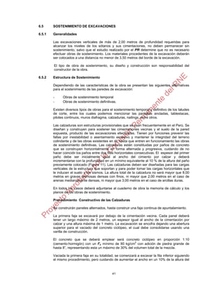 41
6.5 SOSTENIMIENTO DE EXCAVACIONES
6.5.1 Generalidades
Las excavaciones verticales de más de 2,00 metros de profundidad requeridas para
alcanzar los niveles de los sótanos y sus cimentaciones, no deben permanecer sin
sostenimiento, salvo que el estudio realizado por el PR determine que no es necesario
efectuar obras de sostenimiento. Los materiales procedentes de la excavación deberán
ser colocados a una distancia no menor de 3,50 metros del borde de la excavación.
El tipo de obra de sostenimiento, su diseño y construcción son responsabilidad del
constructor de la obra.
6.5.2 Estructura de Sostenimiento
Dependiendo de las características de la obra se presentan las siguientes alternativas
para el sostenimiento de las paredes de excavación:
- Obras de sostenimiento temporal
- Obras de sostenimiento definitivas.
Existen diversos tipos de obras para el sostenimiento temporal y definitivo de los taludes
de corte, entre los cuales podemos mencionar las pantallas ancladas, tablestacas,
pilotes continuos, muros diafragma, calzaduras, nailings, entre otros.
Las calzaduras son estructuras provisionales que se usan frecuentemente en el Perú. Se
diseñan y construyen para sostener las cimentaciones vecinas y el suelo de la pared
expuesta, producto de las excavaciones efectuadas. Tienen por funciones prevenir las
fallas por inestabilidad o asentamiento excesivo y mantener la integridad del terreno
colindante y de las obras existentes en él, hasta que entren en funcionamiento las obras
de sostenimiento definitivas. Las calzaduras están constituidas por paños de concreto
que se construyen horizontalmente en forma alternada y progresiva, cuidando de no
hacer coincidir los paños entre dos filas horizontales consecutivas. El espesor del primer
paño debe ser inicialmente igual al ancho del cimiento por calzar y deberá
incrementarse con la profundidad en un mínimo equivalente al 10 % de la altura del paño
previamente colocado (Figura 11). Las calzaduras deben ser diseñadas para las cargas
verticales de la estructura que soportan y para poder tomar las cargas horizontales que
le inducen el suelo y los sismos. La altura total de la calzadura no será mayor que 8,00
metros en gravas arenosas densas con finos, ni mayor que 2,00 metros en el caso de
arenas medianamente densas, ni mayor que 3,00 metros en el caso de arcillas duras.
En todos los casos deberá adjuntarse al cuaderno de obra la memoria de cálculo y los
planos de las obras de sostenimiento.
Procedimiento Constructivo de las Calzaduras
Se construirán paneles alternados, hasta construir una faja continua de apuntalamiento.
La primera faja se excavará por debajo de la cimentación vecina. Cada panel deberá
tener un largo máximo de 2 metros, un espesor igual al ancho de la cimentación por
calzar y una altura máxima de 1 metro. La excavación se encofra dejando una abertura
superior para el vaciado del concreto ciclópeo, el cual debe consolidarse usando una
varilla de construcción.
El concreto que se deberá emplear será concreto ciclópeo en proporción 1:10
(cemento:hormigón) con un f’c mínimo de 80 kg/cm2
con adición de piedra grande de
hasta 8”, representando esta un máximo de 30% del volumen total de la mezcla.
Vaciada la primera faja en su totalidad, se comenzará a excavar la fila inferior siguiendo
el mismo procedimiento, pero cuidando de aumentar el ancho en un 10% de la altura del
 