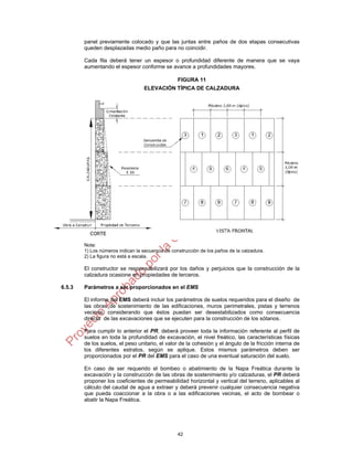 42
panel previamente colocado y que las juntas entre paños de dos etapas consecutivas
queden desplazadas medio paño para no coincidir.
Cada fila deberá tener un espesor o profundidad diferente de manera que se vaya
aumentando el espesor conforme se avance a profundidades mayores.
FIGURA 11
ELEVACIÓN TÍPICA DE CALZADURA
Nota:
1) Los números indican la secuencia de construcción de los paños de la calzadura.
2) La figura no está a escala.
El constructor se responsabilizará por los daños y perjuicios que la construcción de la
calzadura ocasione en propiedades de terceros.
6.5.3 Parámetros a ser proporcionados en el EMS
El informe del EMS deberá incluir los parámetros de suelos requeridos para el diseño de
las obras de sostenimiento de las edificaciones, muros perimetrales, pistas y terrenos
vecinos, considerando que éstos puedan ser desestabilizados como consecuencia
directa de las excavaciones que se ejecuten para la construcción de los sótanos.
Para cumplir lo anterior el PR, deberá proveer toda la información referente al perfil de
suelos en toda la profundidad de excavación, el nivel freático, las características físicas
de los suelos, el peso unitario, el valor de la cohesión y el ángulo de la fricción interna de
los diferentes estratos, según se aplique. Estos mismos parámetros deben ser
proporcionados por el PR del EMS para el caso de una eventual saturación del suelo.
En caso de ser requerido el bombeo o abatimiento de la Napa Freática durante la
excavación y la construcción de las obras de sostenimiento y/o calzaduras, el PR deberá
proponer los coeficientes de permeabilidad horizontal y vertical del terreno, aplicables al
cálculo del caudal de agua a extraer y deberá prevenir cualquier consecuencia negativa
que pueda coaccionar a la obra o a las edificaciones vecinas, el acto de bombear o
abatir la Napa Freática.
 