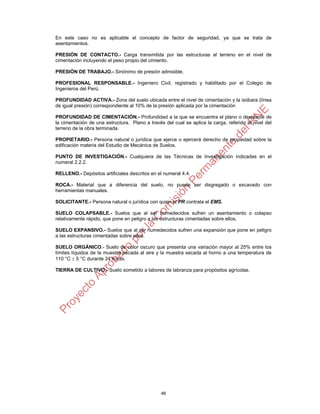 46
En este caso no es aplicable el concepto de factor de seguridad, ya que se trata de
asentamientos.
PRESIÓN DE CONTACTO.- Carga transmitida por las estructuras al terreno en el nivel de
cimentación incluyendo el peso propio del cimiento.
PRESIÓN DE TRABAJO.- Sinónimo de presión admisible.
PROFESIONAL RESPONSABLE.- Ingeniero Civil, registrado y habilitado por el Colegio de
Ingenieros del Perú.
PROFUNDIDAD ACTIVA.- Zona del suelo ubicada entre el nivel de cimentación y la isóbara (línea
de igual presión) correspondiente al 10% de la presión aplicada por la cimentación
PROFUNDIDAD DE CIMENTACIÓN.- Profundidad a la que se encuentra el plano o desplante de
la cimentación de una estructura. Plano a través del cual se aplica la carga, referido al nivel del
terreno de la obra terminada.
PROPIETARIO.- Persona natural o jurídica que ejerce o ejercerá derecho de propiedad sobre la
edificación materia del Estudio de Mecánica de Suelos.
PUNTO DE INVESTIGACIÓN.- Cualquiera de las Técnicas de Investigación indicadas en el
numeral 2.2.2.
RELLENO.- Depósitos artificiales descritos en el numeral 4.4.
ROCA.- Material que a diferencia del suelo, no puede ser disgregado o excavado con
herramientas manuales.
SOLICITANTE.- Persona natural o jurídica con quien el PR contrata el EMS.
SUELO COLAPSABLE.- Suelos que al ser humedecidos sufren un asentamiento o colapso
relativamente rápido, que pone en peligro a las estructuras cimentadas sobre ellos.
SUELO EXPANSIVO.- Suelos que al ser humedecidos sufren una expansión que pone en peligro
a las estructuras cimentadas sobre ellos.
SUELO ORGÁNICO.- Suelo de color oscuro que presenta una variación mayor al 25% entre los
límites líquidos de la muestra secada al aire y la muestra secada al horno a una temperatura de
110 °C  5 °C durante 24 horas.
TIERRA DE CULTIVO.- Suelo sometido a labores de labranza para propósitos agrícolas.
 