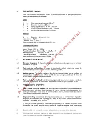 49
5. DIMENSIONES Y MASAS
En el procedimiento descrito en la Norma los aparatos definidos en el Capitulo 4 tendrán
las siguientes dimensiones y masas.
Cono
A = Área nominal de la sección 20 cm
2
D = Diámetro 50,5 mm  0,5 mm.
L1 = Longitud parte cónica 25 mm  0,2 mm.
L2 = Longitud parte cilíndrica 50 mm  0,5 mm.
L3 = Longitud parte troncocónica < 50 mm.
Varillaje
d = Diámetro – 33 mm  2 mm.
Masa (máx.) – 8kg/m.
Deflexión (máx.) – 0,2 % (4)
Excentricidad en las conexiones (máx.) – 0,2 mm.
Dispositivo de golpeo
Maza: Masa – 63,5 kg  0,5 kg.
Relación altura Lm al diámetro Dm – 1  Lm/Dm  2
Altura de caída: 760 mm  10 mm.
Cabeza de impacto: Diámetro dc – 100 mm < dc < 0,5 Dm.
Masa total dispositivos de golpeo  115 kg.
6. INSTRUMENTOS DE MEDIDA
6.1 Contador de golpes: El dispositivo de golpeo utilizado, deberá disponer de un contador
automático de golpes.
6.2 Referencia de profundidad: el equipo de penetración deberá incluir una escala de
profundidad de avance marcada de forma indeleble y visible.
6.3 Medidor de par: Permitirá la media en N-m del par necesario para girar el varillaje. La
capacidad de medida no será inferior a 200 N-m con una graduación de 10 N-m. Su
exactitud será comprobada periódicamente.
6.4 Referencia de Verticalidad: Inclinómetro que permitirá observar en grados o en tanto
por ciento la desviación de verticalidad del varillaje durante la ejecución de la prueba.
7. PROCEDIMIENTO OPERATIVO
7.1 Selección del punto de ensayo: Con el fin de que no haya habido perturbaciones en el
punto de ensayo este debe distanciarse por lo menos metro y medio de cualquier otro
punto ya ensayado y en el caso de existir sondeos previos, la separación deberá ser
como mínimo de veinticinco diámetros.
7.2 Emplazamiento y conexiones: En el punto seleccionado se emplazará el dispositivo
de golpeo de tal forma que el soporte guía y el eje de la guiadera queden perfectamente
verticales y centrados sobre el punto (5 )
.
El cono ya acoplado (perdido) o enroscado (recuperable) a un extremo del primer tramo
de varillaje, se situará sobre el punto elegido a través del soporte guía, conectando
(4) Deflexión medida entre extremos de una misma varilla y entre los puntos medios de dos adyacentes.
(5) Debe comprobarse que durante el proceso de golpeo el dispositivo no se desplaza de su posicionamiento
inicial. Si es necesario se dispondrán anclajes o soportes.
 
