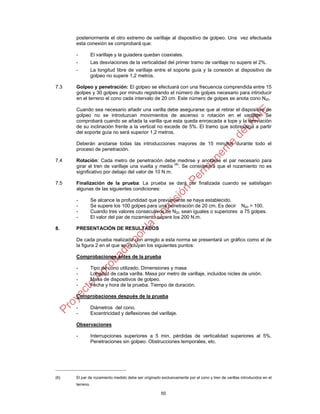 50
posteriormente el otro extremo de varillaje al dispositivo de golpeo. Una vez efectuada
esta conexión se comprobará que:
- El varillaje y la guiadera quedan coaxiales.
- Las desviaciones de la verticalidad del primer tramo de varillaje no supere el 2%.
- La longitud libre de varillaje entre el soporte guía y la conexión al dispositivo de
golpeo no supere 1,2 metros.
7.3 Golpeo y penetración: El golpeo se efectuará con una frecuencia comprendida entre 15
golpes y 30 golpes por minuto registrando el número de golpes necesario para introducir
en el terreno el cono cada intervalo de 20 cm. Este número de golpes se anota cono N20.
Cuando sea necesario añadir una varilla debe asegurarse que al retirar el dispositivo de
golpeo no se introduzcan movimientos de ascenso o rotación en el varillaje. Se
comprobará cuando se añada la varilla que esta queda enroscada a tope y la desviación
de su inclinación frente a la vertical no excede de 5%. El tramo que sobresalga a partir
del soporte guía no será superior 1,2 metros.
Deberán anotarse todas las introducciones mayores de 15 minutos durante todo el
proceso de penetración.
7.4 Rotación: Cada metro de penetración debe medirse y anotarse el par necesario para
girar el tren de varillaje una vuelta y media (6)
. Se considerará que el rozamiento no es
significativo por debajo del valor de 10 N.m.
7.5 Finalización de la prueba: La prueba se dará por finalizada cuando se satisfagan
algunas de las siguientes condiciones:
- Se alcance la profundidad que previamente se haya establecido.
- Se supere los 100 golpes para una penetración de 20 cm. Es decir N20 > 100.
- Cuando tres valores consecutivos de N20 sean iguales o superiores a 75 golpes.
- El valor del par de rozamiento supere los 200 N.m.
8. PRESENTACIÓN DE RESULTADOS
De cada prueba realizada con arreglo a esta norma se presentará un gráfico como el de
la figura 2 en el que se incluyan los siguientes puntos:
Comprobaciones antes de la prueba
- Tipo de cono utilizado. Dimensiones y masa
- Longitud de cada varilla. Masa por metro de varillaje, incluidos nicles de unión.
- Masa de dispositivos de golpeo.
- Fecha y hora de la prueba. Tiempo de duración.
Comprobaciones después de la prueba
- Diámetros del cono.
- Excentricidad y deflexiones del varillaje.
Observaciones
- Interrupciones superiores a 5 min. pérdidas de verticalidad superiores al 5%.
Penetraciones sin golpeo. Obstrucciones temporales, etc.
(6) El par de rozamiento medido debe ser originado exclusivamente por el cono y tren de varillas introducidos en el
terreno.
 