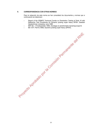 51
9. CORRESPONDENCIA CON OTRAS NORMAS
Para la redacción de esta norma se han consultado los documentos y normas que a
continuación se relacionan:
- Report of the ISSMFE Technical Comite on Penetration Testing of Soils 16 with
Reference Test Procedures for Dynamic probing super heavy DPSH. Swedish
Geotechnical, Linkoping, June 1989.
- NFP 94 – 115 (December 1990). Sondage an penetrometro dynamique type B.
- BS 1377: Part 9 (1990): Dynamic probing super heavy (DPSH).
 