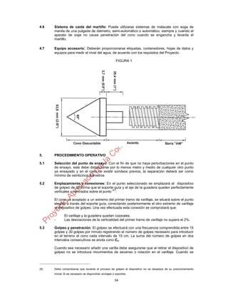 54
4.6 Sistema de caída del martillo: Puede utilizarse sistemas de malacate con soga de
manila de una pulgada de diámetro, semi-automático o automático, siempre y cuando el
aparato de izaje no cause penetración del cono cuando se engancha y levanta el
martillo.
4.7 Equipo accesorio: Deberán proporcionarse etiquetas, contenedores, hojas de datos y
equipos para medir el nivel del agua, de acuerdo con los requisitos del Proyecto.
FIGURA 1
5. PROCEDIMIENTO OPERATIVO
5.1 Selección del punto de ensayo: Con el fin de que no haya perturbaciones en el punto
de ensayo, este debe distanciarse por lo menos metro y medio de cualquier otro punto
ya ensayado y en el caso de existir sondeos previos, la separación deberá ser como
mínimo de veinticinco diámetros
5.2 Emplazamiento y conexiones: En el punto seleccionado se emplazará el dispositivo
de golpeo de tal forma que el soporte guía y el eje de la guiadera queden perfectamente
verticales y centrados sobre el punto (8 )
.
El cono ya acoplado a un extremo del primer tramo de varillaje, se situará sobre el punto
elegido a través del soporte guía, conectando posteriormente el otro extremo de varillaje
al dispositivo de golpeo. Una vez efectuada esta conexión se comprobará que:
- El varillaje y la guiadera quedan coaxiales.
- Las desviaciones de la verticalidad del primer tramo de varillaje no supera el 2%.
5.3 Golpeo y penetración: El golpeo se efectuará con una frecuencia comprendida entre 15
golpes y 30 golpes por minuto registrando el número de golpes necesario para introducir
en el terreno el cono cada intervalo de 15 cm. La suma del número de golpes en dos
intervalos consecutivos se anota cono Cn.
Cuando sea necesario añadir una varilla debe asegurarse que al retirar el dispositivo de
golpeo no se introduce movimientos de ascenso o rotación en el varillaje. Cuando se
(8) Debe comprobarse que durante el proceso de golpeo el dispositivo no se desplaza de su posicionamiento
inicial. Si es necesario se dispondrán anclajes o soportes.
 