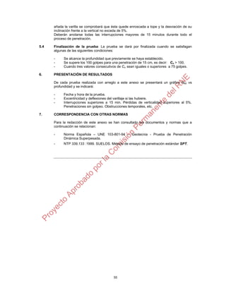 55
añada la varilla se comprobará que ésta quede enroscada a tope y la desviación de su
inclinación frente a la vertical no exceda de 5%.
Deberán anotarse todas las interrupciones mayores de 15 minutos durante todo el
proceso de penetración.
5.4 Finalización de la prueba: La prueba se dará por finalizada cuando se satisfagan
algunas de las siguientes condiciones:
- Se alcance la profundidad que previamente se haya establecido.
- Se supere los 100 golpes para una penetración de 15 cm, es decir: Cn > 100.
- Cuando tres valores consecutivos de Cn sean iguales o superiores a 75 golpes.
6. PRESENTACIÓN DE RESULTADOS
De cada prueba realizada con arreglo a este anexo se presentará un gráfico N60 vs
profundidad y se indicará:
- Fecha y hora de la prueba.
- Excentricidad y deflexiones del varillaje si las hubiere.
- Interrupciones superiores a 15 min. Pérdidas de verticalidad superiores al 5%.
Penetraciones sin golpeo. Obstrucciones temporales, etc.
7. CORRESPONDENCIA CON OTRAS NORMAS
Para la redacción de este anexo se han consultado los documentos y normas que a
continuación se relacionan:
- Norma Española – UNE 103-801-94 – Geotecnia - Prueba de Penetración
Dinámica Superpesada.
- NTP 339.133 :1999. SUELOS. Método de ensayo de penetración estándar SPT.
 