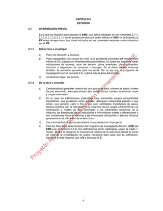 6
CAPÍTULO 2
ESTUDIOS
2.1 INFORMACIÓN PREVIA
Es la que se requiere para ejecutar el EMS. Los datos indicados en los numerales 2.1.1,
2.1.2.a, 2.1.2.b y 2.1.3 serán proporcionados por quien solicita el EMS (el Solicitante) al
PR antes de ejecutarlo. Los datos indicados en los numerales restantes serán obtenidos
por el PR.
2.1.1 Del terreno a investigar
a) Plano de ubicación y accesos.
b) Plano topográfico con curvas de nivel. Si la pendiente promedio del terreno fuera
inferior al 5%, bastará un levantamiento planimétrico. En todos los casos se harán
indicaciones de linderos, usos del terreno, obras anteriores, obras existentes,
situación y disposición de acequias y drenajes. En el plano deberá indicarse
también, la ubicación prevista para las obras. De no ser así, el programa de
investigación (ver el numeral 2.3), cubrirá toda el área del terreno.
c) La situación legal del terreno.
2.1.2 De la obra a cimentar
a) Características generales acerca del uso que se le dará, número de pisos, niveles
de piso terminado, área aproximada, tipo de estructura, número de sótanos, luces
y cargas estimadas.
b) En el caso de edificaciones especiales (que transmitan cargas concentradas
importantes, que presenten luces grandes, alberguen maquinaria pesada o que
vibren, que generen calor o frío o que usen cantidades importantes de agua),
deberá contarse con la indicación de la magnitud de las cargas a transmitirse a la
cimentación y niveles de piso terminado, o los parámetros dinámicos de la
máquina, las tolerancias de las estructuras a movimientos totales o diferenciales y
sus condiciones límite de servicio y las eventuales vibraciones o efectos térmicos
generados en la utilización de la estructura.
c) Los movimientos de tierras ejecutados y los previstos en el proyecto.
d) Para los fines de la determinación del Programa de Investigación Mínimo (PIM) del
EMS (ver el numeral 2.3.2), las edificaciones serán calificadas, según la Tabla 1,
donde A, B y C designan la importancia relativa de la estructura desde el punto
de vista de la investigación de suelos necesaria para cada tipo de edificación,
siendo el A más exigente que el B y éste que el C.
 