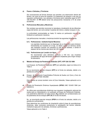 9
a) Pozos o Calicatas y Trincheras
Son excavaciones de formas diversas que permiten una observación directa del
terreno, así como la toma de muestras y la realización de ensayos in situ que no
requieran confinamiento. Las calicatas y trincheras serán realizadas según la NTP
339.162:2001. El PR deberá tomar las precauciones necesarias a fin de evitar
accidentes.
b) Perforaciones Manuales y Mecánicas
Son sondeos que permiten reconocer la naturaleza y localización de las diferentes
capas del terreno, así como extraer muestras del mismo y realizar ensayos in situ.
La profundidad recomendable es hasta 10 metros en perforación manual, sin
limitación en perforación mecánica.
Las perforaciones manuales o mecánicas tendrán las siguientes limitaciones:
b-1) Perforaciones mediante Espiral Mecánico
Los espirales mecánicos que no dispongan de un dispositivo para introducir
herramientas de muestreo en el eje, no deben usarse en terrenos donde
sea necesario conocer con precisión la cota de los estratos, o donde el
espesor de los mismos sea menor de 0,30 metros.
b-2) Perforaciones por Lavado con Agua.
Se recomiendan para diámetros menores a 100 mm. Las muestras
procedentes del agua del lavado no deberán emplearse para ningún ensayo
de laboratorio.
c) Método de Ensayo de Penetración Estándar (SPT) NTP 339.133:1999
Los Ensayos de Penetración Estándar (SPT) son aplicables, según se indica en la
Tabla 3.
No se recomienda ejecutar ensayos (SPT) en el fondo de calicatas, debido a la
pérdida de confinamiento.
d) Ensayo de Penetración Cuasi-Estática Profunda de Suelos con Cono y Cono de
Fricción (CPT) NTP339.148:2000
Este método se conoce también como el Cono Holandés. Véase aplicación en la
Tabla 3.
e) Prueba de Penetración Dinámica Superpesada (DPSH) UNE 103-801:1994 (ver
ANEXO II)
Se utiliza para auscultaciones dinámicas que requieren investigación adicional de
suelos para su interpretación y no sustituyen al Ensayo de Penetración Estándar.
Los parámetros obtenidos con este ensayo (N20) deberán ser correlacionados con
los parámetros de los ensayos SPT (N) en el sitio de estudio.
No se recomienda ejecutar ensayos DPSH en el fondo de calicatas, debido a la
pérdida de confinamiento.
Para determinar las condiciones de cimentación sobre la base de auscultaciones
dinámicas, debe conocerse previamente la estratigrafía del terreno obtenida
mediante la ejecución de calicatas, trincheras o perforaciones.
Véase aplicación en la Tabla 3.
 