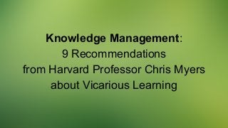 Knowledge Management:
9 Recommendations
from Harvard Professor Chris Myers
about Vicarious Learning
 
