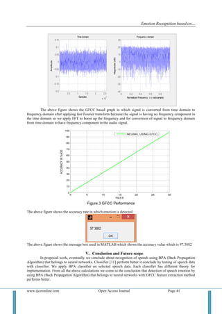 Emotion Recognition based on…
www.ijceronline.com Open Access Journal Page 41
0.5 1 1.5 2 2.5
x 10
4
-0.2
-0.15
-0.1
-0.05
0
0.05
0.1
0.15
Samples
Amplitude
Time domain
0 0.2 0.4 0.6 0.8
-40
-30
-20
-10
0
10
20
30
Normalized Frequency ( rad/sample)
Magnitude(dB)
Frequency domain
The above figure shows the GFCC based graph in which signal is converted from time domain to
frequency domain after applying fast Fourier transform because the signal is having no frequency component in
the time domain so we apply FFT to boost up the frequency and for conversion of signal to frequency domain
from time domain to have frequency component in the audio signal.
0 5 10 15 20 25 30
0
10
20
30
40
50
60
70
80
90
100
FILES
ACCURACYIN%AGE
NEURAL USING GTCC
Figure.3 GFCC Performance
The above figure shows the accuracy rate in which emotion is detected
The above figure shows the message box used in MATLAB which shows the accuracy value which is 97.3882
V. Conclusion and Future scope
In proposed work, eventually we conclude about recognition of speech using BPA (Back Propagation
Algorithm) that belongs to neural networks. Classifier [11] perform better it conclude by testing of speech data
with classifier. We apply BPA classifier on selected speech data. Each classifier has different theory for
implementation. From all the above calculations we come to the conclusion that detection of speech emotion by
using BPA (Back Propagation Algorithm) that belongs to neural networks with GFCC feature extraction method
performs better.
 