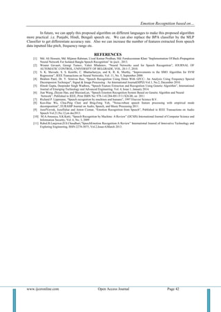 Emotion Recognition based on…
www.ijceronline.com Open Access Journal Page 42
In future, we can apply this proposed algorithm on different languages to make this proposed algorithm
more practical .i.e. Punjabi, Hindi, Bengali speech etc. We can also replace the BPA classifier by the MLP
Classifier to get differentiate accuracy rate. Also we can increase the number of features extracted from speech
data inputted like pitch, frequency range etc.
REFERENCES
[1] Md. Ali Hossain, Md. Mijanur Rahman, Uzzal Kumar Prodhan, Md. Farukuzzaman Khan “Implementation Of Back-Propagation
Neural Network For Isolated Bangla Speech Recognition” In ijscit , 2013.
[2] Wouter Gevaert, Georgi Tsenov, Valeri Mladenov, “Neural Networks used for Speech Recognition”, JOURNAL OF
AUTOMATIC CONTROL, UNIVERSITY OF BELGRADE, VOL. 20:1-7, 2010.
[3] S. K. Shevade, S. S. Keerthi, C. Bhattacharyya, and K. R. K. Murthy, “Improvements to the SMO Algorithm for SVM
Regression”, IEEE Transactions on Neural Networks, Vol. 11, No. 5, September 2000.
[4] Ibrahim Patel, Dr. Y. Srinivas Rao, “Speech Recognition Using Hmm With GFCC- An Analysis Using Frequency Specral
Decomposion Technique”, Signal & Image Processing : An International Journal(SIPIJ) Vol.1, No.2, December 2010.
[5] Hitesh Gupta, Deepinder Singh Wadhwa, “Speech Feature Extraction and Recognition Using Genetic Algorithm”, International
Journal of Emerging Technology and Advanced Engineering, Vol. 4, Issue 1, January 2014.
[6] Jian Wang, Zhiyan Han, and ShuxianLun, “Speech Emotion Recognition System Based on Genetic Algoithm and Neural
Network”, Published in IEEE, Print ISBN No: 978-1-61284-881-5/11/$26.00, on 2011
[7] Richard P. Lippmann, “Speech recognition by machines and humans”, 1997 Elsevier Science B.V.
[8] Kuo-Hau Wu, Chia-Ping Chen and Bing-Feng Yeh, “Noise-robust speech feature processing with empirical mode
decomposition”, EURASIP Journal on Audio, Speech, and Music Processing 2011.
[9] JozefVavrek, JozefJuhar and Anton Cizmar, “Emotion Recognition from Speech”, Published in IEEE Transactions on Audio
Speech Vol.21,No.12,on dec2013.
[10] M.A.Anusuya, S.K.Katti, “Speech Recognition by Machine: A Review” (IJCSIS) International Journal of Computer Science and
Information Security, Vol. 6, No. 3, 2009
[11] Rahul.B.Lanjewar,D.S.Chaudhari,“SpeechEmotion Recognition:A Review” International Journal of Innovative Technology and
Exploring Engineering, ISSN:2278-3075, Vol.2,Issue-4,March 2013.
 