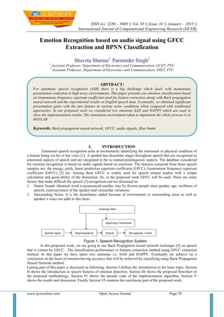 ISSN (e): 2250 – 3005 || Vol, 05 || Issue, 01 || January – 2015 ||
International Journal of Computational Engineering Research (IJCER)
www.ijceronline.com Open Access Journal Page 39
Emotion Recognition based on audio signal using GFCC
Extraction and BPNN Classification
Shaveta Sharma1,
Parminder Singh2
1
Assistant Professor, Department of Electronics and Communication, GCET, PTU
2
Assistant Professor, Department of Electronics and Communication, DIET, PTU
I. INTRODUCTION
Emotional speech recognition aims at involuntarily identifying the emotional or physical condition of
a human being via his or her voice [1]. A speaker has dissimilar stages throughout speech that are recognized as
emotional aspects of speech and are integrated in the so named paralinguistic aspects. The database considered
for emotion recognition is based on audio signals based on emotions. The features extracted from these speech
samples are, the energy, pitch, linear prediction cepstrum coefficient (LPCC), Gammatone frequency cepstrum
coefficient (GFCC) [2] etc. Among them GFCC is widely used for speech related studies with a simple
calculation and good ability of the distinction. So, in the proposed work GFCC will be used. There are some
factors that make difficult the speech [3] recognition and are discussed as:
1. Orator Sound- Identical word is pronounced another way by diverse people since gender, age, swiftness of
speech, expressiveness of the speaker and vernacular variations.
2. Surrounding Noise- It is the disturbance added because of environment or surrounding noise as well as
speaker’s voice too adds to this facto.
Figure 1. Speech Recognition System
In this proposed work, we are going to use Back Propagation neural network technique [4] on speech
that is extract by GFCC. The classification performance is features extraction method using GFCC extraction
method. In this paper we have taken two emotions i.e. SAD and HAPPY. Eventually we achieve on a
conclusion on the basis of emotion having accuracy that will be achieved by classifying using Back Propagation
Neural Network method.
Lasting part of this paper is discussed as following: Section I defines the introduction to the basic topic, Section
II shows the introduction to speech features of emotion detection, Section III shows the proposed flowchart of
the proposed methodology, Section IV shows the pseudo code of the implementation algorithm, Section V
shows the results and discussion. Finally Section VI contains the conclusion part of the proposed work.
ABSTRACT:
For automatic speech recognition (ASR) there is a big challenge which deals with momentous
presentation reduction in high noisy environments. This paper presents our emotion classification based
on Gammatone frequency cepstrum coefficient used for feature extraction along with Back propagation
neural network and the experimental results on English speech data. Eventually, we obtained significant
presentation gains with the new feature in various noise conditions when compared with traditional
approaches. In our proposed work we considered two emotions SAD and HAPPY which are used to
show the implementation results. The simulation environment taken to implement the whole process is in
MATLAB
Keywords: Back propagation neural network, GFCC, audio signals, filter banks
alphabetical order, separated by commas. Introduction
 