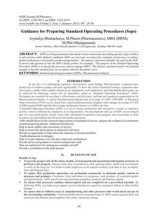 IOSR Journal Of Pharmacy
(e)-ISSN: 2250-3013, (p)-ISSN: 2319-4219
www.iosrphr.org Volume 5, Issue 1 (January 2015), PP. -29-36
29
Guidance for Preparing Standard Operating Procedures (Sops)
Joymalya Bhattacharya, M.Pharm (Pharmaceutics), MBA (HRM),
M.Phil (Management)
Senior Chemist, Albert David Limited.5/11,D.Gupta lane, Kolkata-700 050, India
ABSTRACT: SOPs are living documents that detail written instructions describing specific steps to follow
in all activities under defined conditions. SOPs are necessary to ensure the continuity of processes to achieve
quality performance and quality products/preparations. The purpose statement identifies the goal of the SOP.
It answers the question of why the SOP is being written. For example, “The purpose of this Standard Operating
Procedure (SOP) is to specify the processes used to manage SOPs". The Purpose statement needs to be detailed
enough so that the intended user can recognize what the document covers.
KEYWORDS: Standard operating procedures (SOPs), Pharmaceutical industry
I. INTRODUCTION
In the face of a challenging regulatory environment, some leading Pharmaceutical companies have
found ways to improve quality and costs significantly. To drive this kind of beneficial change, companies must
first create a culture where quality objectives are transparent, well understood, and undoubtedly these goals can
be achieved by following certain sets of procedures called as “Standard Operating Procedures” (SOP).
Procedures are essential for any plant‟s effectiveness and efficiency, and they are regulatory requirement in the
Pharmaceutical Industry. A typical Pharmaceutical Industry has an average of 1200- 1300 SOPs. A Parenteral
Drug Association (PDA) survey found that a typical pharmaceutical company must manage an average of 1250
CGMP-required SOPs and that the average maintenance burden is 15,000 h per firm.
A Standard Operating Procedure (SOP) is a set of written instructions that document a routine or repetitive
activity which is followed by employees in an organization. The development and use of SOPs are an integral
part of a successful quality system. It provides information to perform a job properly, and consistently in order
to achieve pre-determined specification and quality end-result.
SOPs should allow for the continual improvement of standards of service, and provide evidence of commitment
towards protecting patients. Additional benefits are:
Help to assure quality and consistency of service;
Help to ensure that good practice is achieved at all times;
Provide an opportunity to fully utilize the expertise of all team members;
Enable pharmacists to delegate;
Help to avoid confusion over who does what (role clarification);
Provide advice and guidance to locums and part-time staff;
They are useful tools for training new members of staff;
Provide a contribution to the audit process.
II. BENEFITS OF SOP
Benefits of Sop
 To provide people with all the safety, health, environmental and operational information necessary to
perform a job properly. Placing value only on production while ignoring safety, health and environment
is costly in the long run. It is better to train employees in all aspects of doing a job than to face accidents,
fines and litigation later.
 To ensure that production operations are performed consistently to maintain quality control of
processes and products. Consumers, from individuals to companies, want products of consistent quality
and specifications. SOPs specify job steps that help standardize products and therefore quality.
 To ensure that processes continue uninterrupted and are completed on a prescribed schedule. By
following SOPs, you help ensure against process shut-downs caused by equipment failure or other facility
damage.
 To ensure that no failures occur in manufacturing and other processes that would harm anyone in
the surrounding community. Following health and environmental steps in SOPs ensures against spills and
emissions that threaten plant neighbors and create community outrage.
 