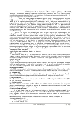 ODRS: Optimal Data Replication Scheme For Time Efficiency In MANETS
www.iosrjournals.org 22 | Page
Therefore, a small number of replicas can be used to provide high availability. In [3] et al. identified several
research issues in data replication in MANET and attempted to classify data replication techniques. Hara [4], [5]
proposed data replication schemes for ad hoc networks.
Some other researchers address data access issues in MANETs considering network partitions.
In [2] researchers introduced several localized algorithms to detect critical nodes and links for connectivity in
MANETs. In [15] addressed the problem of replica allocation in a MANET by exploring group mobility. In [16]
proposed schemes to deal with network partitions due to node movement by replicating services in the network,
can provide guaranteed service with minimum number of replicated services. Hara [17] proposed several
metrics to evaluate the impact of mobility on data availability. In [18] studied solutions for replicating location
dependent data in MANETs to handle unreliable network connections. In [19] presented a middleware service
that allows collaborative data sharing among ad hoc groups that are dynamically formed according to the
network connectivity.
In [10-12] to improve data availability and reduce the query delay by data replication along with
caching. We have proposed a cooperative cache based data access framework, which provides the sharing and
coordination of cached data among multiple mobile nodes [13]. In this framework, after a node sends a data
request to the data owner, the data owner sends the data back. Since the data before reaching the requester, it
may go through multi-hops. So that intermediate nodes may cache the data or the path to the data. Later, if
some other nodes request for the same data and the intermediate nodes can give the data or the path to the data.
Because the number of hops is reduced, also the query delay is reduced. In [14] implementation issues of
cooperative cache are further studied, where the query delay can reduce by the proposed solution, there is a
limitation on how much they can achieve. Generally, these schemes are passive approaches, because the data is
only cached after some nodes start to use it. Further to increase the data availability and reduce the query delay,
proactive data replication technique used where nodes actively replicate data.
Issues related to data replication:
Issues related to data replication in MANET are as follows
(i) Power Consumption
All mobile devices in the MANET are battery powered. If a node with less power is replicated with many
frequently accessed data items, it soon gets drained and it cannot provide services any more. Thus replication
algorithm should replicate data in the nodes that has sufficient power by periodically checking the remaining
power of each node.
(ii) Node mobility
Nodes in the MANET are mobile which leads to dynamic topology. Thus replication algorithm has to support
mobility prediction such that if a node is likely to move away from the network, its replicas will be replaced in
some other nodes which is expected to remain in the network for a particular period of time.
(iii) Resource availability
In MANETs memory capacity is limited only and portable devices are participating .Before sending a replica
to the node, the algorithm has to check whether a node has sufficient memory capacity to hold the data or not.
(iv) Response Time
Time is the crucial factor for many of the applications like rescue operations and military operations. Therefore
data is accessed from the nearby replicated nodes than from the owner to improve the response time.
(v) Network Partition
If a node is in one partition it cannot provide services to other nodes in different partition. Therefore shared data
has to be replicated in all the partitions.
(vi) Replica relocation
This topic addresses issues related to when, where, who and how replicas are allocated. Due to dynamic
topology, static allocation of replicas is not possible. So that for data availability improvement replicas should
be relocated dynamically improve data availability.
(vii) Consistency Management
If the data shared is read only, performance can be improved .By fully replicating the data in all the
nodes, the performance can be improved at that time data shared is read only. Other replicas are invalid when a
replica is updated frequently. So cache management mechanism is needed for manage the data consistency in
the network.
Our scheme enhances data accessibility by addressing the various issues. Scheme is composed of
four main parts are following.
 What data is to replicate?
 Where to replicate data?
 