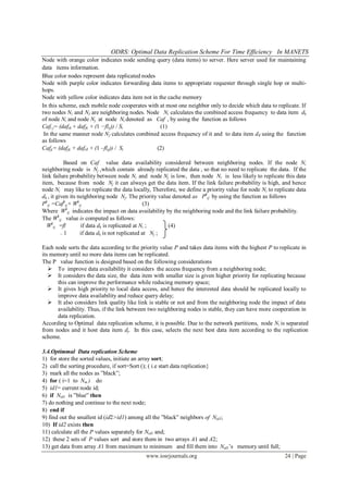 ODRS: Optimal Data Replication Scheme For Time Efficiency In MANETS
www.iosrjournals.org 24 | Page
Node with orange color indicates node sending query (data items) to server. Here server used for maintaining
data items information.
Blue color nodes represent data replicated nodes
Node with purple color indicates forwarding data items to appropriate requester through single hop or multi-
hops.
Node with yellow color indicates data item not in the cache memory
In this scheme, each mobile node cooperates with at most one neighbor only to decide which data to replicate. If
two nodes Ni and Nj are neighboring nodes. Node Ni calculates the combined access frequency to data item dk
of node Ni and node Nj at node Ni denoted as Caf , by using the function as follows
Cafi j= (dafik + dafjk × (1 −flij)) / Si (1)
In the same manner node N𝑗 calculates combined access frequency of it and to data item d 𝑘 using the function
as follows
Cafji= (dafjk + dafi 𝑘 × (1 –flij)) / Si (2)
Based on Caf value data availability considered between neighboring nodes. If the node Ni
neighboring node is Nj ,which contain already replicated the data , so that no need to replicate the data. If the
link failure probability between node Ni and node Nj is low, then node Ni is less likely to replicate this data
item, because from node Nj it can always get the data item. If the link failure probability is high, and hence
node Ni may like to replicate the data locally, Therefore, we define a priority value for node Ni to replicate data
dk , it given its neighboring node Nj. The priority value denoted as Pk
ij by using the function as follows
Pk
ij =Cafk
ij× Wk
ij (3)
Where Wk
ij indicates the impact on data availability by the neighboring node and the link failure probability.
The Wk
ij value is computed as follows:
Wk
ij =fl if data dk is replicated at Ni ; (4)
= 1 if data dk is not replicated at Nj ;
Each node sorts the data according to the priority value P and takes data items with the highest P to replicate in
its memory until no more data items can be replicated.
The P value function is designed based on the following considerations
 To improve data availability it considers the access frequency from a neighboring node;
 It considers the data size, the data item with smaller size is given higher priority for replicating because
this can improve the performance while reducing memory space;
 It gives high priority to local data access, and hence the interested data should be replicated locally to
improve data availability and reduce query delay;
 It also considers link quality like link is stable or not and from the neighboring node the impact of data
availability. Thus, if the link between two neighboring nodes is stable, they can have more cooperation in
data replication.
According to Optimal data replication scheme, it is possible. Due to the network partitions, node Ni is separated
from nodes and it host data item dj. In this case, selects the next best data item according to the replication
scheme.
3.4.Optimmal Data replication Scheme
1) for store the sorted values, initiate an array sort;
2) call the sorting procedure, if sort=Sort (); ( i.e start data replication}
3) mark all the nodes as ”black”;
4) for ( i=1 to Nm ) do
5) id1= current node id;
6) if Nid1 is ”blue” then
7) do nothing and continue to the next node;
8) end if
9) find out the smallest id (id2>id1) among all the ”black” neighbors of Nid1;
10) If id2 exists then
11) calculate all the P values separately for Nid1 and;
12) these 2 sets of P values sort and store them in two arrays A1 and A2;
13) get data from array A1 from maximum to minimum and fill them into Nid1’s memory until full;
 