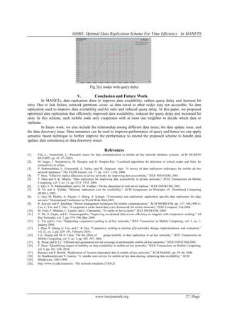 ODRS: Optimal Data Replication Scheme For Time Efficiency In MANETS
www.iosrjournals.org 27 | Page
Fig.2(c) nodes with query delay
V. Conclusion and Future Work
In MANETs, data replication done to improve data availability, reduce query delay and increase hit
ratio. Due to link failure, network partitions occur, as data saved at other nodes may not accessible. So data
replication used to improve data availability and hit ratio and reduced query delay. In this paper, we proposed
optimized data replication that efficiently improved data availability, reduced the query delay and increased hit
ratio. In this scheme, each mobile node only cooperates with at most one neighbor to decide which data to
replicate.
In future work, we also include the relationship among different data items; the data update issue, and
the data discovery issue. Data semantics can be used to improve performance of query and hence we can apply
semantic based technique to further improve the performance to extend the proposed scheme to handle data
update, data consistency or data discovery issues.
References
[1]. Fife, L., Grunewald, L.: Research issues for data communication in mobile ad hoc network database systems. ACM SIGMOD
RECORD, pp. 42–47 (2003)
[2]. M. Jorgic, I. Stojmenovic, M. Hauspie, and D. Simplot-Ryl, “Localized algorithms for detection of critical nodes and links for
connectivity in ad hoc
[3]. P. Padmanabhan, L. Grunewald, A. Vallur, and M. Atiquzza- man, “A survey of data replication techniques for mobile ad hoc
network databases,” The VLDB Journal, vol. 17, pp. 1143– 1164, 2008.
[4]. T. Hara, “Effective replica allocation in ad hoc networks for improving data accessibility,” IEEE INFOCOM, 2001.
[5]. T. Hara and S. K. Madria, “Data replication for improving data accessibility in ad hoc networks,” IEEE Transactions on Mobile
Computing, vol. 5, no. 11, pp. 1515–1532, 2006
[6]. L. Qiu, V. N. Padmanabhan, and G. M. Voelker, “On the placement of web server replicas,” IEEE INFOCOM, 2001.
[7]. H. Yu and A. Vahdat, “Minimal replication cost for availability,” ACM Symposium on Principles of Distributed Computing
(PODC), 2002.
[8]. L. Gao, M. Dahlin, A. Nayate, J. Zheng, A. Iyengar, “Consistency and replication: application specific data replication for edge
services,” International Conference on World Wide Web,2003.
[9]. R. Kravets and P. Krishnan, “Power management techniques for mobile communication,” ACM MOBICOM, pp. 157–168,1998 G.
Cao, L. Yin, and C. Das, “A cooperative cache based data ccess framework for ad hoc networks,” IEEE Computer, Feb.2004.
[10]. M. Fiore, F. Mininni, C. Casetti, and C. Chiasserini, “To cache or not to cache?” IEEE INFOCOM, 2009.
[11]. Y. Du, S. Gupta, and G. Varsamopoulos, “Improving on-demand data access efficiency in magnets with cooperative caching,” Ad
Hoc Networks, vol. 7, pp. 579–598, May 2009.
[12]. L. Yin and G. Cao, “Supporting cooperative caching in ad hoc networks,” IEEE Transaction on Mobile Computing, vol. 5, no. 1,
January 2006.
[13]. J. Zhao, P. Zhang, G. Cao, and C. R. Das, “Cooperative caching in wireless p2p networks: design, implementation, and evaluation,”
vol. 21, no. 2, pp. 229–241, February 2010.
[14]. J.-L. Huang and M.-S. Chen, “On the effect of group mobility to data replication in ad hoc networks,” IEEE Transactions on
Mobile Computing, vol. 5, no. 5, pp. 492–507, 2006
[15]. K. Wang and B. Li, “Efficient and guaranteed service coverage in partitionable mobile ad-hoc networks,” IEEE INFOCOM,2002.
[16]. T. Hara, “Quantifying impact of mobility on data availability in mobile ad hoc networks,” IEEE Transactions on Mobile Computing,
vol. 9, pp. 241–258, 2010.
[17]. Ramany and P. Bertok, “Replication of location-dependent data in mobile ad hoc networks,” ACM MobiDE, pp. 39–46, 2008.
[18]. M. Boulkenafed and V. Issarny, “A middle ware service for mobile ad hoc data sharing, enhancing data availability,” ACM
[19]. Middleware, 2003.1998.
[20]. http://www.isi.edu/nsnam/ns - The network simulator-2 (NS-2).
 