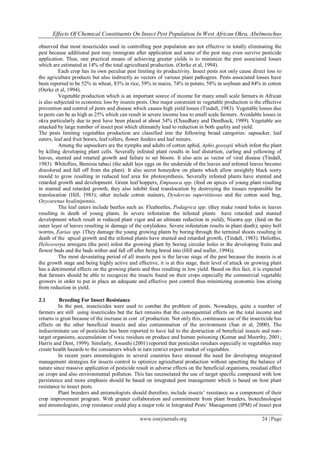 Effects Of Chemical Constituents On Insect Pest Population In West African Okra, Abelmoschus
observed that most insecticides used in controlling pest population are not effective in totally eliminating the
pest because additional pest may immigrate after application and some of the pest may even survive pesticide
application. Thus, one practical means of achieving greater yields is to minimize the pest associated losses
which are estimated at 14% of the total agricultural production. (Oerke et al, 1994).
Each crop has its own peculiar pest limiting its productivity. Insect pests not only cause direct loss to
the agriculture products but also indirectly as vectors of various plant pathogens. Pests associated losses have
been reported to be 52% in wheat, 83% in rice, 59% in maize, 74% in potato, 58% in soybean and 84% in cotton
(Oerke et al, 1994).
Vegetable production which is an important source of income for many small scale farmers in African
is also subjected to economic loss by insects pests. One major constraint in vegetable production is the effective
prevention and control of pests and disease which causes high yield losses (Tindall, 1983). Vegetable losses due
to pests can be as high as 25% which can result in severe income loss to small scale farmers. Avoidable losses in
okra particularly due to pest have been placed at about 54% (Chaudhary and Deedhack, 1989). Vegetable are
attacked by large number of insect pest which ultimately lead to reduction in both quality and yield.
The pests limiting vegetables production are classified into the following broad categories: sapsucker, leaf
eaters, leaf and fruit borers, leaf rollers, flower feeders and leaf miners.
Among the sapsuckers are the nymphs and adults of cotton aphid, Aphis gossypii which infest the plant
by killing developing plant cells. Severally infested plant results in leaf distortion, curling and yellowing of
leaves, stunted and retarted growth and failure to set bloom. It also acts as vector of viral disease (Tindall,
1983). Whiteflies, Bemisia tabaci (the adult lays eggs on the underside of the leaves and infested leaves become
discolored and fall off from the plant). It also secret honeydew on plants which allow unsightly black sooty
mould to grow resulting in reduced leaf area for photosynthesis. Severally infested plants have stunted and
retarded growth and development. Green leaf hoppers, Empoasca spp. (feed on apices of young plant resulting
in stunted and retarded growth, they also inhibit food translocation by destroying the tissues responsible for
translocation (Hill, 1983); other include cotton stainers, Dysdercus superstitiosus and the cotton seed bug,
Oxycarenus hyalinipennis.
The leaf eaters include beetles such as: Fleabeetles, Podagrica spp. (they make round holes in leaves
resulting in death of young plants. In severe infestation the infested plants have retarded and stunted
development which result in reduced plant vigor and an ultimate reduction in yield); Nisotra spp. (feed on the
outer layer of leaves resulting in damage of the cotyledons. Severe infestation results in plant death); spiny boll
worms, Earias spp. (They damage the young growing plants by boring through the terminal shoots resulting in
death of the apical growth and the infested plants have stunted and retarded growth, (Tindall, 1983). Heliothis,
Helicoverpa armigera (the pest) infest the growing plant by boring circular holes in the developing fruits and
flower buds and the buds wither and fall off after being bored into (Hill and waller, 1994)).
The most devastating period of all insects pest is the larvae stage of the pest because the insects is at
the growth stage and being highly active and effective, it is at this stage, their level of attack on growing plant
has a detrimental effects on the growing plants and thus resulting in low yield. Based on this fact, it is expected
that farmers should be able to recognize the insects found on their crops especially the commercial vegetable
growers in order to put in place an adequate and effective pest control thus minimizing economic loss arising
from reduction in yield.
2.1

Breeding For Insect Resistance
In the past, insecticides were used to combat the problem of pests. Nowadays, quite a number of
farmers are still using insecticides but the fact remains that the consequential effects on the total income and
returns is great because of the increase in cost of production. Not only this, continuous use of the insecticide has
effects on the other beneficial insects and also contamination of the environment (Sun et al, 2000). The
indiscriminate use of pesticides has been reported to have led to the destruction of beneficial insects and nontarget organisms, accumulation of toxic residues on produce and human poisoning (Kumar and Moorthy, 2001;
Harris and Dent, 1999). Similarly, Awasthi (2001) reported that pesticides residues especially in vegetables may
create health hazards to the consumers which in turn restrict export market of vegetables.
In recent years entomologists in several countries have stressed the need for developing integrated
management strategies for insects control to optimize agricultural production without upsetting the balance of
nature since massive application of pesticide result in adverse effects on the beneficial organisms, residual effect
on crops and also environmental pollution. This has necessitated the use of target specific compound with low
persistence and more emphasis should be based on integrated pest management which is based on host plant
resistance to insect pests.
Plant breeders and entomologists should therefore, include insects’ resistance as a component of their
crop improvement program. With greater collaboration and commitment from plant breeders, biotechnologist
and entomologists, crop resistance could play a major role in Integrated Pests’ Management (IPM) of insect pest
www.iosrjournals.org

24 | Page

 