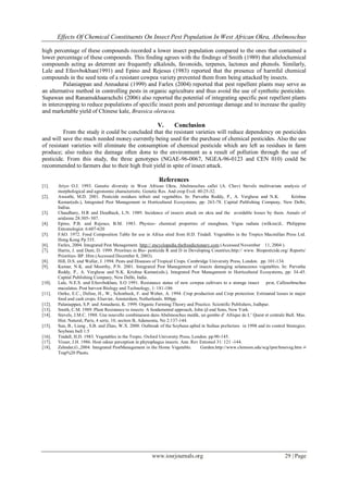 Effects Of Chemical Constituents On Insect Pest Population In West African Okra, Abelmoschus
high percentage of these compounds recorded a lower insect population compared to the ones that contained a
lower percentage of these compounds. This finding agrees with the findings of Smith (1989) that allelochemical
compounds acting as deterrent are frequently alkaloids, favonoids, terpenes, lactones and phenols. Similarly,
Lale and Efeovbokhan(1991) and Epino and Rejesus (1983) reported that the presence of harmful chemical
compounds in the seed testa of a resistant cowpea variety prevented them from being attacked by insects.
Palaniappan and Annadurai (1999) and Farlex (2004) reported that pest repellent plants may serve as
an alternative method in controlling pests in organic agriculture and thus avoid the use of synthetic pesticides.
Supawan and Ranamukhaarachchi (2006) also reported the potential of integrating specific pest repellent plants
in intercropping to reduce populations of specific insect pests and percentage damage and to increase the quality
and marketable yield of Chinese kale, Brassica oleracea.

V.

Conclusion

From the study it could be concluded that the resistant varieties will reduce dependency on pesticides
and will save the much needed money currently being used for the purchase of chemical pesticides. Also the use
of resistant varieties will eliminate the consumption of chemical pesticide which are left as residues in farm
produce; also reduce the damage often done to the environment as a result of pollution through the use of
pesticide. From this study, the three genotypes (NGAE-96-0067, NGEA-96-0123 and CEN 010) could be
recommended to farmers due to their high fruit yield in spite of insect attack.

References
[1].
[2].
[3].
[4].
[5].
[6].
[7].
[8].
[9].
[10].
[11].
[12].
[13].
[14].
[15].
[16].
[17].
[18].

Ariyo O.J. 1993. Genetic diversity in West African Okra, Abelmoschus callei (A. Chev) Stevels multivariate analysis of
morphological and agronomic characteristic. Genetic Res. And crop Evol. 40:25-32.
Awasthi, M.D. 2001. Pesticide residues infruit and vegetables. In: Parvatha Reddy, P., A. Verghese and N.K.
Krishna
Kumar(eds.), Integrated Pest Management in Horticultural Ecosystems, pp: 263-78. Capital Publishing Company, New Delhi,
Indisa.
Chaudhary, H.R and Deedhack, L.N. 1989. Incidence of insects attack on okra and the avoidable losses by them. Annals of
aridzone 28:305- 307.
Epino, P.B. and Rejesus, B.M. 1983. Physico- chemical properties of mungbean, Vigna radiata (wilkzec)L. Philippine
Entomologist. 6:607-620
FAO. 1972. Food Composition Table for use in Africa sited from H.D. Tindall. Vegetables in the Tropics Macmillan Press Ltd.
Hong Kong Pp 335.
Farlex, 2004. Integrated Pest Management. http:// encyclopedia.thefreedictionary.com (Accessed November 11, 2004 ).
Harris, J. and Dent, D. 1999. Priorities in Bio- pesticide R and D in Developing Countries.http:// www. Biopesticide.org/ Reports/
Priorities- BP. Htm (Accessed December 8, 2003).
Hill, D.S. and Waller, J. 1994. Pests and Diseases of Tropical Crops. Cambridge University Press, London. pp. 101-134.
Kumar, N.K. and Moorthy, P.N. 2001. Integrated Pest Management of insects damaging solanaceous vegetables. In: Parvatha
Reddy, P., A. Verghese and N.K. Krishna Kumar(eds.), Integrated Pest Management in Horticultural Ecosystems, pp: 34 -45.
Capital Publishing Company, New Delhi, India.
Lale, N.E.S. and Efeovbokhan, S.O 1991. Resistance status of new cowpea cultivars to a storage insect
pest, Callosobruchus
maculatus. Post harvest Biology and Technology, 1: 181-186
Oerke, E.C., Deline, H., W., Schonbeck, F. and Weber, A. 1994. Crop production and Crop protection: Estimated losses in major
food and cash crops. Elsevier, Amsterdam, Netherlands. 808pp.
Palaniappan, S.P. and Annadurai, K. 1999. Organic Farming:Theory and Practice. Scientific Publishers, Jodhpur.
Smith, C.M. 1989. Plant Resistance to insects: A fundamental approach, John ijl and Sons, New York.
Stevels, J.M.C. 1988. Une nouvelle combinaison dans Abelmoschus medik, un gombo d’ Afrique de L’ Quest et centrale Bull. Mus.
Hist. Natural, Paris, 4 serie, 10, section B, Adansonia, No 2:137-144.
Sun, B., Liang , S.B. and Zhao, W.X. 2000. Outbreak of the Soybean aphid in Suihua prefecture in 1998 and its control Strategies.
Soybean bull 1:5
Tindall, H.D. 1983. Vegetables in the Tropic. Oxford University Press, London. pp.90 -145.
Visser, J.H. 1986. Host odour perception in phytophagus insects. Ann. Rev Entomol 31: 121 -144.
Zehnder,G.,2004. Integrated PestManagement in the Home Vegetable.
Garden.http://www.clemson.edu/scg/ipm/hmeveg.htm //
Trap%20 Plants.

www.iosrjournals.org

29 | Page

 