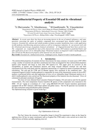 IOSR Journal of Applied Physics (IOSR-JAP)
e-ISSN: 2278-4861.Volume 5, Issue 1 (Nov. - Dec. 2013), PP 26-28
www.iosrjournals.org
www.iosrjournals.org 26 | Page
Antibacterial Property of Essential Oil and its vibrational
analysis
1
S. Dheivamalar, 2
V. Silambarasan, 3
M.Gandhimathi ,4
K. Vijayalakshmi
1
Department Of Physics Govt. Arts College for Women,Pudukkottai 62200,.India.
2
Department Of Physics, Sathyabama University, Chennai 600119,India
3Crystal Growth Center,Anna University,Chennai 600025, India
4
Department Of Physics ,Bishop Heber collge, Tiruchirappalli 620017,India.
Abstract: In recent years there has been an increasing interest in the use of natural substances, and some
questions concerning the safety of synthetic compounds have encouraged more detailed studies of plant
resources. Essential oils, odorous and volatile products of plant secondary metabolism, have a wide application
in folk medicine, food flavoring and preservation as well as in fragrance industries. In our present work with
the vibrational spectroscopy of quantum chemical calculations of Eugenol,Geronial have been carried out.
The compounds are responsible for most of the characteristic aroma .DFT analysis is performed before and
after application of clove oil on Asbergillus fungi..Vibrational analysis on Eugenol( 4-allyl-2-methoxyphenol is
also carried out.The fluorescent property of the material was also discussed.
Key words: Essential oils, Antibacterial activity, Antifungal activity ,Eugenol (4-allyl-2-methoxyphenol)
I. Introduction:
The antimicrobial properties of essential oils have been known for many centuries. In recent years (1987-2001)
a large number of essential oils and their constituents have been investigated for their antimicrobial properties
against some bacteria and fungi in more than 500 reports.(1-5). This paper gives an overview on the
susceptibility of human and food-borne bacteria and fungi towards different essential oils and their
constituents.(6-8).This work deals with the vibrational spectroscopy of Eugenol by means of quantum chemical
calculations. The mid and far FTIR and FT-Raman spectra were measured in the condensed state. The
compound Eugenol (4-allyl-2-methoxyphenol) is responsible for most of the characteristic aroma of cloves.DFT
analysis is performed before and after application of clove oil on Asbergillus fungi.Vibrational analysis on 4-
allyl-2-methoxyphenol is also carried out.The fluorescent property of the material was also discussed. Clove oil
contained its principal constituent of Eugenol .
The clove oil were obtained from Lancaster Chemical Company, UK and used as such for the spectral
measurements. The room temperature Fourier transform IR spectra of title compounds were measured in the
4000 - 50 cm-1
region at a resolution of  1cm-1
using BRUKER IFS 66V Fourier transform spectrometer
equipped with an MCT detector a KBr beam splitter and globar source. The Far IR spectrum was recorded on
the same instrument using polyethylene pellet technique.
The Optimised energy structure is given in the Fig.1.
Fig.1.Optimisation of clove oil.
The Fig.2 shows the structure of Aspergillus fungai in bread.The experiment is done on the fungi by
applying clove oil has its major constituents such as Eugenol.The FTIR study is also carried out to show the
effect of clove oil before and after applying clove oil.
 