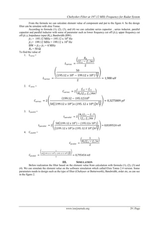 Chebyshev Filter at 197.12 MHz Frequency for Radar System

           From the formula we can calculate element value of component and put to the figure 4. So the design
filter can be simulate with elsie Tonne.
           According to formula (1), (2), (3), and (4) we can calculate series capasitor , series inductor, parallel
capasitor and parallel inductor with some of parameter such as lower frequency cut off (fcl), upper frequency cut
off (fc2), Impedance input (Ro), Bandwidth (BW).
         fcl = 195.12 MHz = 195.12 x 106 Hz
         fc2= 199.12 MHz = 199.12 x 106 Hz
         BW = fc2- fcl = 4 MHz
         R0 = 50 Ω
To find the value of
    1. Lseries =
                                                                                       𝑅0
                                                                                  𝑓𝑐2 − 𝑓𝑐1 𝜋
                                                            𝐿 𝑠𝑒𝑟𝑖𝑒𝑠 =
                                                                                       2
                                                                          50
                                                                              22
                                                  195.12 𝑥 106 − 199.12 𝑥 106 7
                              𝐿 𝑠𝑒𝑟𝑖𝑒𝑠 =                                         = 1,988 𝑢𝐻
                                                                2
    2.   Cseries =
                                                                                𝑓𝑐2 − 𝑓𝑐1
                                                         𝐶 𝑠𝑒𝑟𝑖𝑒𝑠 = 2
                                                                             𝑅0 𝑓𝑐2 . 𝑓𝑐1 4𝜋
                                                        199.12 − 195.12 106
                𝐶 𝑠𝑒𝑟𝑖𝑒𝑠 = 2                                                                         = 0,3275809 𝑝𝐹
                                                                          22
                                      50 199.12 𝑥 106 𝑥 (195. 12 𝑥 106 ) 4 7

    3.   Lparallel =
                                                                                  𝑅0 𝑓𝑐2 − 𝑓𝑐1
                                                          𝐿 𝑝𝑎𝑟𝑎𝑙𝑙𝑒𝑙 = 2
                                                                                    𝑓𝑐2 . 𝑓𝑐1 4𝜋
                                              50 199. 12 𝑥 106 − (195.12𝑥 106 )
                       𝐿 𝑝𝑎𝑟𝑎𝑙𝑙𝑒𝑙 = 2                                               = 0,8189524 𝑛𝐻
                                                                                 22
                                               199. 12 𝑥 106 𝑥 (195. 12 𝑋 106 ) 4 7
    4.   Cparallel =

                                                                                           1
                                                                                    𝑅0 𝑓𝑐2 − 𝑓𝑐1 𝜋
                                                                    𝐶 𝑝𝑟𝑎𝑙𝑙𝑒𝑙 =
                                                                                           2

                                              1
                                                                   22
                         50    199 .12 𝑋 10 6 −(195 .12 𝑋 10 6 )
                                                                    7
          𝐶 𝑝𝑟𝑎𝑙𝑙𝑒𝑙 =                         2
                                                                        = 0,795454 𝑛𝐻

                                                        III.               SIMULATION
          Before realization the filter based on the element value from calculation with formula (1), (2), (3) and
(4). We can simulate the element value on the software simulation which called Elsie Tonne 2.4 version. Some
parameters needs to design such as the type of filter (Chebysev or Butterworth), Bandwidth, order etc, as can see
in the figure 2.




                                                             www.iosrjournals.org                                     29 | Page
 