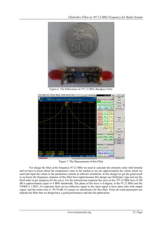 Chebyshev Filter at 197.12 MHz Frequency for Radar System




                            Figure 6. The Pabrication of 197.12 MHz Bandpass Filter




                                     Figure 7. The Measurement of this Filter

          For design the filter at the frequency 97.12 MHz we need to calculate the elements value with formula
and we have to know about the components value in the market so we can approximately the values which we
need and input the values in the parameters culomn at software simulation. In this design we get the good result
as we know the frequency response of this filter have ripple because this design use Chebyshev type and use the
third order to get steepness for the curve. For the transmission response the curve at the 197.12 MHz have 0.748
dB is approximately equal to 4 MHz bandwidth. The phase of the wave is 0 degree, at the 97.12 MHz and the
VSWR is 1.0021, it’s represent there are no reflection signal so the input signal is have same ratio with output
signal, and the return loss is -59.74 dB, it’s means no interference for this filter. From all result parameters are
indicate the filter that we design have a good performance and also the pabrication.




                                             www.iosrjournals.org                                         32 | Page
 