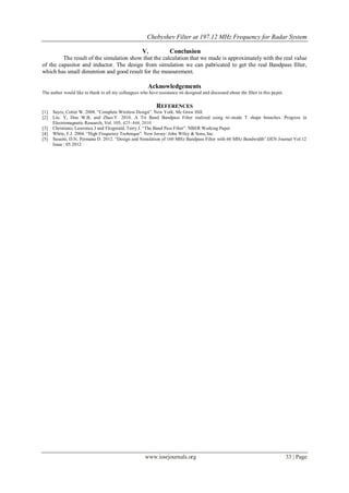 Chebyshev Filter at 197.12 MHz Frequency for Radar System

                                                     V.             Conclusion
         The result of the simulation show that the calculation that we made is approximately with the real value
of the capasitor and inductor. The design from simulation we can pabricated to get the real Bandpass filter,
which has small dimention and good result for the measurement.

                                                         Acknowledgements
The author would like to thank to all my colleagues who have assistance on designed and discussed about the filter in this pa per.

                                                             REFERENCES
[1]   Sayre, Cotter W. 2008. “Complete Wireless Design”. New York. Mc Graw Hill.
[2]   Liu. Y, Dou W.B, and Zhao.Y. 2010. A Tri Band Bandpass Filter realized using tri-mode T shape branches. Progress in
      Electromagnetic Research, Vol. 105, 425–444, 2010
[3]   Christiano, Lawrence J and Fitzgerald, Terry J. “The Band Pass Filter”. NBER Working Paper
[4]   White, F.J. 2004. “High Frequency Technique”. New Jersey: John Wiley & Sons, Inc.
[5]   Susanti, D.N, Permana D. 2012. “Design and Simulation of 160 MHz Bandpass Filter with 60 MHz Bandwidth”.IJEN Journal Vol:12
      Issue : 05 2012




                                                       www.iosrjournals.org                                                          33 | Page
 