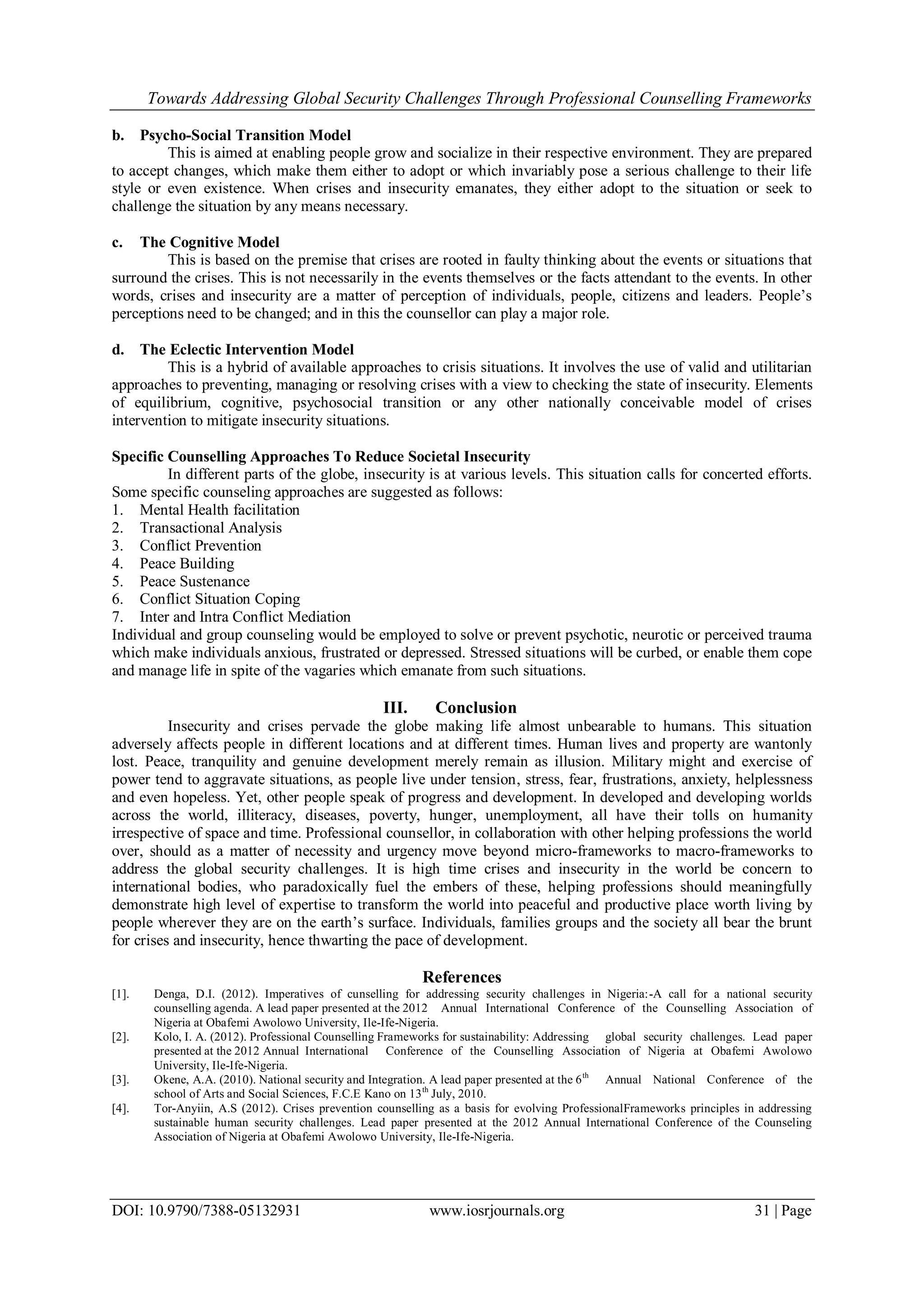 Towards Addressing Global Security Challenges Through Professional Counselling Frameworks
DOI: 10.9790/7388-05132931 www.iosrjournals.org 31 | Page
b. Psycho-Social Transition Model
This is aimed at enabling people grow and socialize in their respective environment. They are prepared
to accept changes, which make them either to adopt or which invariably pose a serious challenge to their life
style or even existence. When crises and insecurity emanates, they either adopt to the situation or seek to
challenge the situation by any means necessary.
c. The Cognitive Model
This is based on the premise that crises are rooted in faulty thinking about the events or situations that
surround the crises. This is not necessarily in the events themselves or the facts attendant to the events. In other
words, crises and insecurity are a matter of perception of individuals, people, citizens and leaders. People’s
perceptions need to be changed; and in this the counsellor can play a major role.
d. The Eclectic Intervention Model
This is a hybrid of available approaches to crisis situations. It involves the use of valid and utilitarian
approaches to preventing, managing or resolving crises with a view to checking the state of insecurity. Elements
of equilibrium, cognitive, psychosocial transition or any other nationally conceivable model of crises
intervention to mitigate insecurity situations.
Specific Counselling Approaches To Reduce Societal Insecurity
In different parts of the globe, insecurity is at various levels. This situation calls for concerted efforts.
Some specific counseling approaches are suggested as follows:
1. Mental Health facilitation
2. Transactional Analysis
3. Conflict Prevention
4. Peace Building
5. Peace Sustenance
6. Conflict Situation Coping
7. Inter and Intra Conflict Mediation
Individual and group counseling would be employed to solve or prevent psychotic, neurotic or perceived trauma
which make individuals anxious, frustrated or depressed. Stressed situations will be curbed, or enable them cope
and manage life in spite of the vagaries which emanate from such situations.
III. Conclusion
Insecurity and crises pervade the globe making life almost unbearable to humans. This situation
adversely affects people in different locations and at different times. Human lives and property are wantonly
lost. Peace, tranquility and genuine development merely remain as illusion. Military might and exercise of
power tend to aggravate situations, as people live under tension, stress, fear, frustrations, anxiety, helplessness
and even hopeless. Yet, other people speak of progress and development. In developed and developing worlds
across the world, illiteracy, diseases, poverty, hunger, unemployment, all have their tolls on humanity
irrespective of space and time. Professional counsellor, in collaboration with other helping professions the world
over, should as a matter of necessity and urgency move beyond micro-frameworks to macro-frameworks to
address the global security challenges. It is high time crises and insecurity in the world be concern to
international bodies, who paradoxically fuel the embers of these, helping professions should meaningfully
demonstrate high level of expertise to transform the world into peaceful and productive place worth living by
people wherever they are on the earth’s surface. Individuals, families groups and the society all bear the brunt
for crises and insecurity, hence thwarting the pace of development.
References
[1]. Denga, D.I. (2012). Imperatives of cunselling for addressing security challenges in Nigeria:-A call for a national security
counselling agenda. A lead paper presented at the 2012 Annual International Conference of the Counselling Association of
Nigeria at Obafemi Awolowo University, Ile-Ife-Nigeria.
[2]. Kolo, I. A. (2012). Professional Counselling Frameworks for sustainability: Addressing global security challenges. Lead paper
presented at the 2012 Annual International Conference of the Counselling Association of Nigeria at Obafemi Awolowo
University, Ile-Ife-Nigeria.
[3]. Okene, A.A. (2010). National security and Integration. A lead paper presented at the 6th
Annual National Conference of the
school of Arts and Social Sciences, F.C.E Kano on 13th
July, 2010.
[4]. Tor-Anyiin, A.S (2012). Crises prevention counselling as a basis for evolving ProfessionalFrameworks principles in addressing
sustainable human security challenges. Lead paper presented at the 2012 Annual International Conference of the Counseling
Association of Nigeria at Obafemi Awolowo University, Ile-Ife-Nigeria.
 
