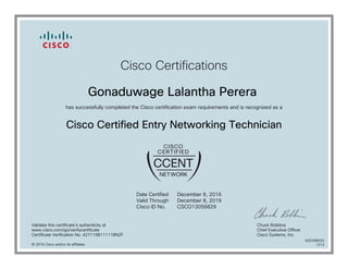 Cisco Certifications
Gonaduwage Lalantha Perera
has successfully completed the Cisco certification exam requirements and is recognized as a
Cisco Certified Entry Networking Technician
Date Certified
Valid Through
Cisco ID No.
December 8, 2016
December 8, 2019
CSCO13056829
Validate this certificate's authenticity at
www.cisco.com/go/verifycertificate
Certificate Verification No. 427119811111BNZF
Chuck Robbins
Chief Executive Officer
Cisco Systems, Inc.
© 2016 Cisco and/or its affiliates
600298032
1212
 