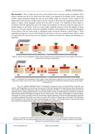 Skinput: Advance Input...
www.ijceronline.com Open Access Journal Page 31
Bio-Acoustics : When a finger taps the skin, several distinct forms of acoustic energy are produced. Some
energy is radiated into the air as sound waves; this energy is not captured by the Skinput system. Among the
acoustic energy transmitted through the arm, the most readily visible are transverse waves, created by the
displacement of the skin from a finger impact as shown in Figure 4. When shot with a high-speed camera, these
appear as ripples, which propagate outward from the point of contact. The amplitude of these ripples is
correlated to both the tapping force and to the volume and compliance of soft tissues under the impact area. In
general tapping on soft regions of the arm creates higher amplitude transverse waves than tapping on boney
areas (e.g., wrist, palm, fingers), which have negligible compliance. [5] In addition to the energy that propagates
on the surface of the arm, some energy is transmitted inward, toward the skeleton as shown Figure 5. These
longitudinal (compressive) waves travel through the soft tissues of the arm, exciting the bone, which is much
less deformable then the soft tissue but can respond to mechanical excitation by rotating and translating as a
rigid body.
Figure 4: Transverse wave propagation: Finger impacts displace the skin, creating transverse waves (ripples). The sensor is
activated as the wave passes underneath it.
Figure 5: Longitudinal wave propagation: Finger impacts create longitudinal (compressive) waves that cause internal skeletal
structures to vibrate. This, in turn, creates longitudinal waves that emanate outwards from the bone (along its entire length)
toward the skin.
The two separate highlight forms of conduction transverse waves moving directly along the arm
surface, and longitudinal waves moving into and out of the bone through soft tissues because these mechanisms
carry energy at different frequencies and over different distances. Similarly, it is also believed that joints play an
important role in making tapped locations acoustically distinct. Bones are held together by ligaments, and joints
often include additional biological structures such as fluid cavities. This makes joints behave as acoustic filters.
The design of a novel, wearable sensor for bio-acoustic signal acquisition as shown in following figure describes
an analysis approach that enables our system to resolve the location of finger taps on the body. The robustness
and limitations of the system has been assessed through user study. The broader space of bio-acoustic input
been explored through prototype applications and additional experimentation
Figure 6: A wearable, bio-acoustic sensing array built into an armband. Sensing elements detect vibrations transmitted
through the body. The two sensor packages shown above each contain five, specially weighted, cantilevered piezo films,
responsive to a particular frequency range.
 