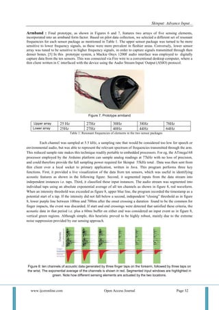 Skinput: Advance Input...
www.ijceronline.com Open Access Journal Page 32
Armband : Final prototype, as shown in Figures 6 and 7, features two arrays of five sensing elements,
incorporated into an armband form factor. Based on pilot data collection, we selected a different set of resonant
frequencies for each sensor package as mentioned in Table 1. The upper sensor package was turned to be more
sensitive to lower frequency signals, as these were more prevalent in fleshier areas. Conversely, lower sensor
array was tuned to be sensitive to higher frequency signals, in order to capture signals transmitted through then
denser bones. [5] In this prototype system, a Mackie Onyx 1200F audio interface was employed to digitally
capture data from the ten sensors. This was connected via Fire wire to a conventional desktop computer, where a
thin client written in C interfaced with the device using the Audio Stream Input/ Output (ASIO) protocol.
Figure 7. Prototype armband
.Upper array 25 Hz 27Hz 30Hz 38Hz 78Hz
Lower array 25Hz 27Hz 40Hz 44Hz 64Hz
Table 1: Resonant frequencies of elements in the two sensor packages
Each channel was sampled at 5.5 kHz, a sampling rate that would be considered too low for speech or
environmental audio, but was able to represent the relevant spectrum of frequencies transmitted through the arm.
This reduced sample rate makes this technique readily portable to embedded processors. For eg, the ATmega168
processor employed by the Arduino platform can sample analog readings at 77kHz with no loss of precision,
and could therefore provide the full sampling power required for Skinput 55kHz total . Data was then sent from
thin client over a local socket to primary application, written in Java. This program performs three key
functions. First, it provided a live visualization of the data from ten sensors, which was useful in identifying
acoustic features as shown in the following figure. Second, it segmented inputs from the data stream into
independent instances i.e. taps. Third, it classified these input instances. The audio stream was segmented into
individual taps using an absolute exponential average of all ten channels as shown in figure 8, red waveform.
When an intensity threshold was exceeded as figure 8, upper blue line, the program recorded the timestamp as a
potential start of a tap. If the intensity did not fall below a second, independent “closing” threshold as in figure
8, lower purple line between 100ms and 700ms after the onset crossing a duration found to be the common for
finger impacts, the event was discarded. If start and end crossings were detected that satisfied these criteria, the
acoustic data in that period i.e. plus a 60ms buffer on either end was considered an input event as in figure 8,
vertical green regions. Although simple, this heuristic proved to be highly robust, mainly due to the extreme
noise suppression provided by our sensing approach.
Figure 8: ten channels of acoustic data generated by three finger taps on the forearm, followed by three taps on
the wrist. The exponential average of the channels is shown in red. Segmented input windows are highlighted in
green. Note how different sensing elements are actuated by the two locations.
 