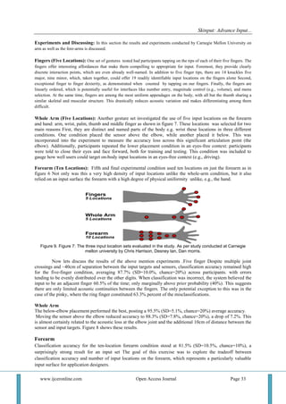 Skinput: Advance Input...
www.ijceronline.com Open Access Journal Page 33
Experiments and Discussing: In this section the results and experiments conducted by Carnegie Mellon University on
arm as well as the fore-arms is discussed.
Fingers (Five Locations): One set of gestures tested had participants tapping on the tips of each of their five fingers. The
fingers offer interesting affordances that make them compelling to appropriate for input. Foremost, they provide clearly
discrete interaction points, which are even already well-named. In addition to five finger tips, there are 14 knuckles five
major, nine minor, which, taken together, could offer 19 readily identifiable input locations on the fingers alone Second,
exceptional finger to finger dexterity, as demonstrated when counted by tapping on our fingers. Finally, the fingers are
linearly ordered, which is potentially useful for interfaces like number entry, magnitude control (e.g., volume), and menu
selection. At the same time, fingers are among the most uniform appendages on the body, with all but the thumb sharing a
similar skeletal and muscular structure. This drastically reduces acoustic variation and makes differentiating among them
difficult.
Whole Arm (Five Locations): Another gesture set investigated the use of five input locations on the forearm
and hand: arm, wrist, palm, thumb and middle finger as shown in figure 7. These locations was selected for two
main reasons First, they are distinct and named parts of the body e.g. wrist these locations in three different
conditions. One condition placed the sensor above the elbow, while another placed it below. This was
incorporated into the experiment to measure the accuracy loss across this significant articulation point (the
elbow). Additionally, participants repeated the lower placement condition in an eyes-free context: participants
were told to close their eyes and face forward, both for training and testing. This condition was included to
gauge how well users could target on-body input locations in an eyes-free context (e.g., driving).
Forearm (Ten Locations): Fifth and final experimental condition used ten locations on just the forearm as in
figure 6 Not only was this a very high density of input locations unlike the whole-arm condition, but it also
relied on an input surface the forearm with a high degree of physical uniformity unlike, e.g., the hand.
Figure 9. Figure 7: The three input location sets evaluated in the study. As per study conducted at Carnegie
mellon university by Chris Harrison, Desney tan, Dan morris.
Now lets discuss the results of the above mention experiments .Five finger Despite multiple joint
crossings and ~40cm of separation between the input targets and sensors, classification accuracy remained high
for the five-finger condition, averaging 87.7% (SD=10.0%, chance=20%) across participants. with errors
tending to be evenly distributed over the other digits. When classification was incorrect, the system believed the
input to be an adjacent finger 60.5% of the time; only marginally above prior probability (40%). This suggests
there are only limited acoustic continuities between the fingers. The only potential exception to this was in the
case of the pinky, where the ring finger constituted 63.3% percent of the misclassifications.
Whole Arm
The below-elbow placement performed the best, posting a 95.5% (SD=5.1%, chance=20%) average accuracy.
Moving the sensor above the elbow reduced accuracy to 88.3% (SD=7.8%, chance=20%), a drop of 7.2%. This
is almost certainly related to the acoustic loss at the elbow joint and the additional 10cm of distance between the
sensor and input targets. Figure 8 shows these results.
Forearm
Classification accuracy for the ten-location forearm condition stood at 81.5% (SD=10.5%, chance=10%), a
surprisingly strong result for an input set The goal of this exercise was to explore the tradeoff between
classification accuracy and number of input locations on the forearm, which represents a particularly valuable
input surface for application designers.
 
