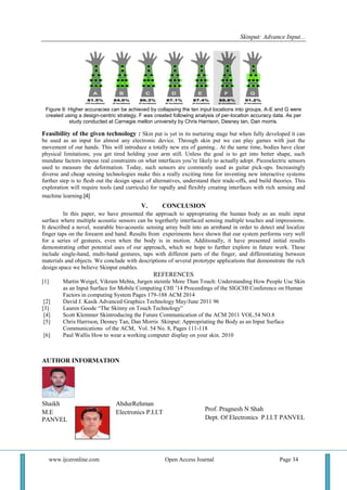 Skinput: Advance Input...
www.ijceronline.com Open Access Journal Page 34
Figure 9: Higher accuracies can be achieved by collapsing the ten input locations into groups. A-E and G were
created using a design-centric strategy. F was created following analysis of per-location accuracy data. As per
study conducted at Carnegie mellon university by Chris Harrison, Desney tan, Dan morris.
Feasibility of the given technology : Skin put is yet in its nurturing stage but when fully developed it can
be used as an input for almost any electronic device. Through skin put we can play games with just the
movement of our hands. This will introduce a totally new era of gaming.. At the same time, bodies have clear
physical limitations; you get tired holding your arm still. Unless the goal is to get into better shape, such
mundane factors impose real constraints on what interfaces you’re likely to actually adopt. Piezoelectric sensors
used to measure the deformation. Today, such sensors are commonly used as guitar pick-ups. Increasingly
diverse and cheap sensing technologies make this a really exciting time for inventing new interactive systems
further step is to flesh out the design space of alternatives, understand their trade-offs, and build theories. This
exploration will require tools (and curricula) for rapidly and flexibly creating interfaces with rich sensing and
machine learning.[4]
V. CONCLUSION
In this paper, we have presented the approach to appropriating the human body as an multi input
surface where multiple acoustic sensors can be togetherly interfaced sensing multiple touches and impressions.
It described a novel, wearable bio-acoustic sensing array built into an armband in order to detect and localize
finger taps on the forearm and hand. Results from experiments have shown that our system performs very well
for a series of gestures, even when the body is in motion. Additionally, it have presented initial results
demonstrating other potential uses of our approach, which we hope to further explore in future work. These
include single-hand, multi-hand gestures, taps with different parts of the finger, and differentiating between
materials and objects. We conclude with descriptions of several prototype applications that demonstrate the rich
design space we believe Skinput enables.
REFERENCES
[1] Martin Weigel, Vikram Mehta, Jurgen steimle More Than Touch: Understanding How People Use Skin
as an Input Surface for Mobile Computing CHI ’14 Proceedings of the SIGCHI Conference on Human
Factors in computing System Pages 179-188 ACM 2014
[2] David J. Kasik Advanced Graphics Technology May/June 2011 96
[3] Lauren Goode “The Skinny on Touch Technology”
[4] Scott Klemmer Skintroducing the Future Communication of the ACM 2011 VOL.54 NO.8
[5] Chris Harrison, Desney Tan, Dan Morris Skinput: Appropriating the Body as an Input Surface
Communications of the ACM, Vol. 54 No. 8, Pages 111-118
[6] Paul Wallis How to wear a working computer display on your skin. 2010
AUTHOR INFORMATION
Shaikh AbdurRehman
M.E Electronics P.I.I.T
PANVEL
<
Prof. Pragnesh N Shah
Dept. Of Electronics P.I.I.T PANVEL
 